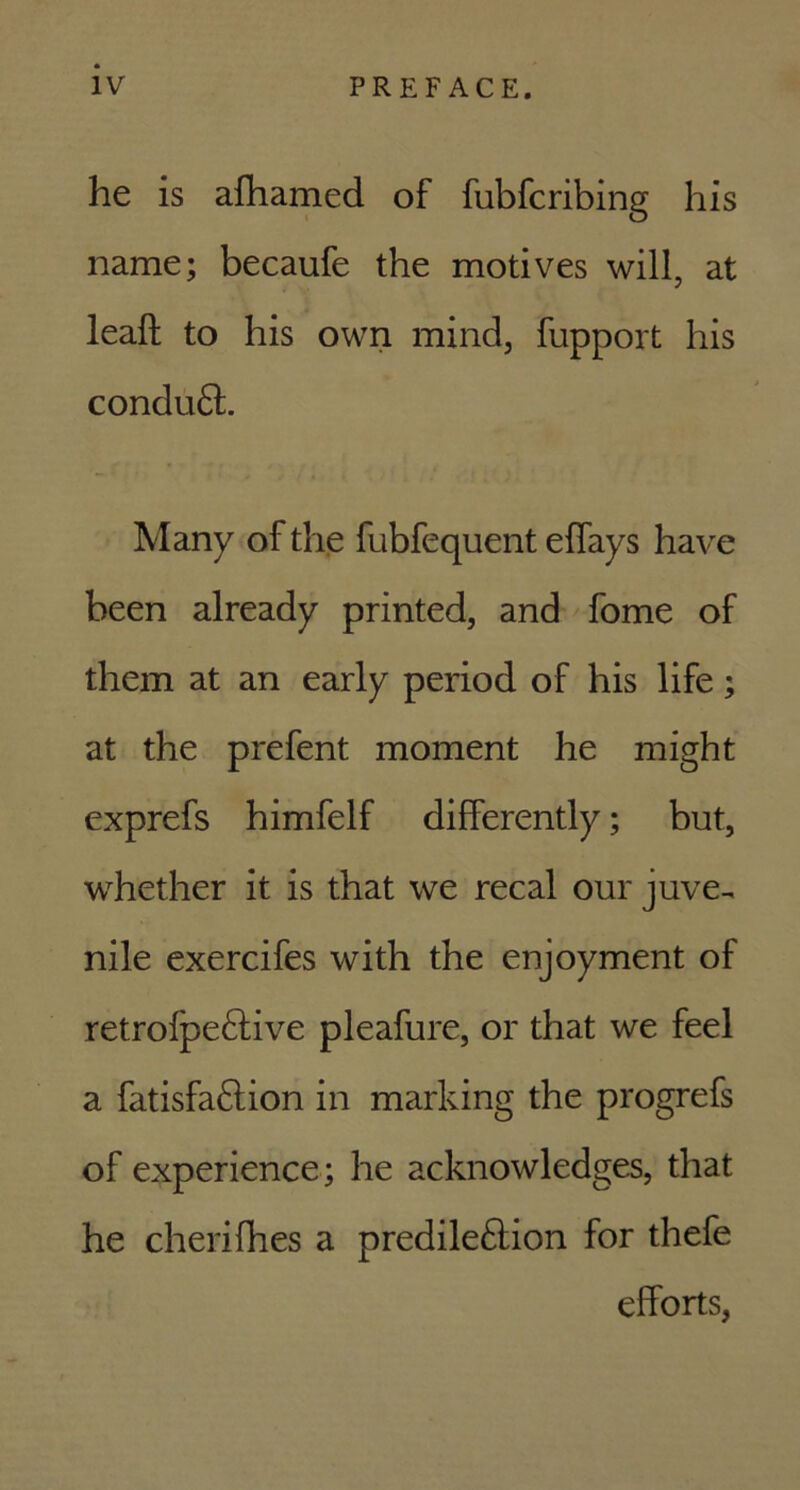 he is afhamed of fubfcribing his name; becaufe the motives will, at leaft to his own mind, fupport his conduCt. Many of the fubfequent eflays have been already printed, and fome of them at an early period of his life; at the prefent moment he might exprefs himfelf differently; but, whether it is that we recal our juve-, nile exercifes with the enjoyment of retrofpe&ive pleafure, or that we feel a fatisfa&ion in marking the progrefs of experience; he acknowledges, that he cherifhes a predilection for thefe efforts,