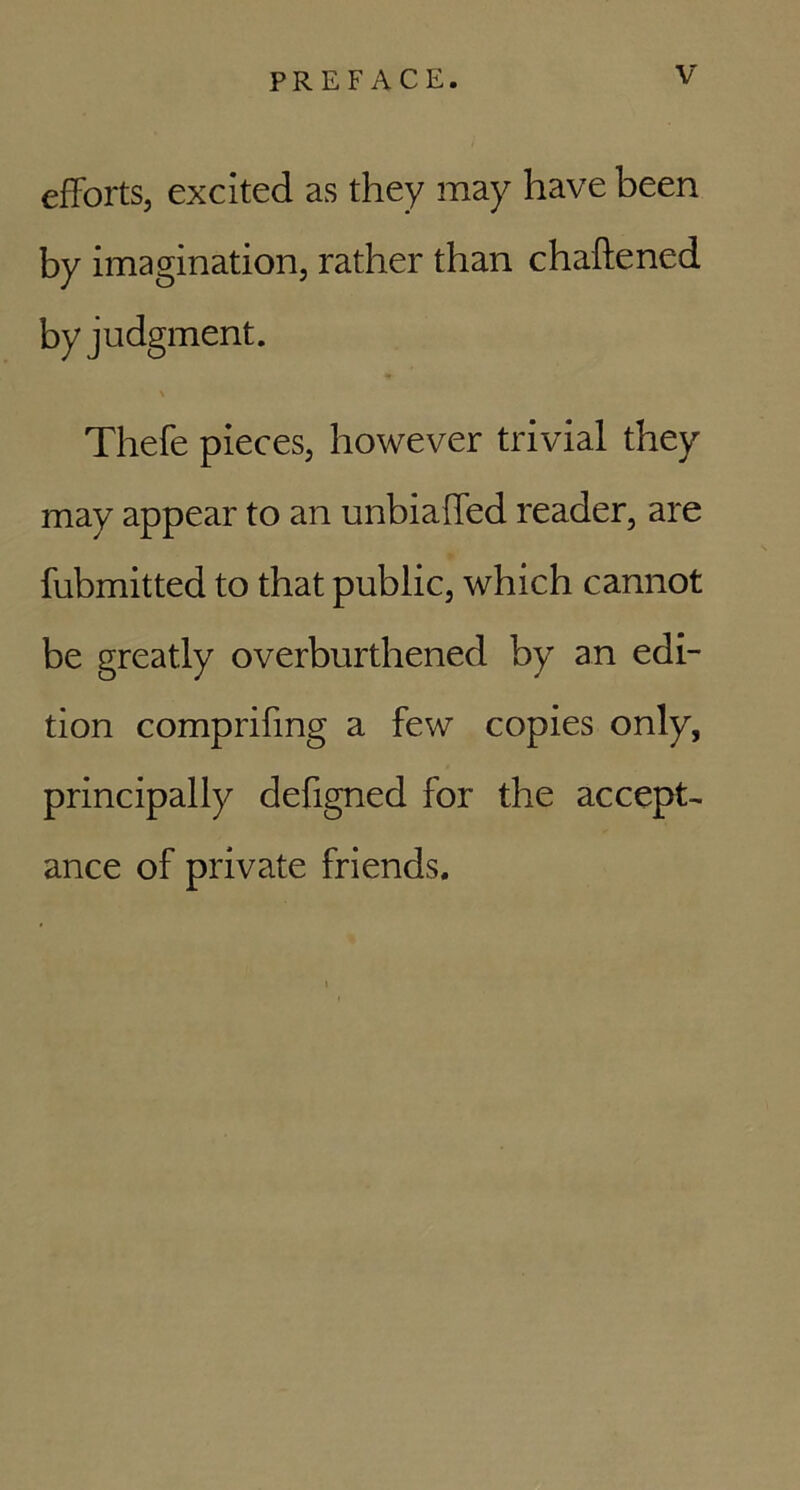 efforts, excited as they may have been by imagination, rather than chaftened by judgment. \ Thefe pieces, however trivial they may appear to an unbiaffed reader, are fubmitted to that public, which cannot be greatly overburthened by an edi- tion comprifmg a few copies only, principally defigned for the accept- ance of private friends.