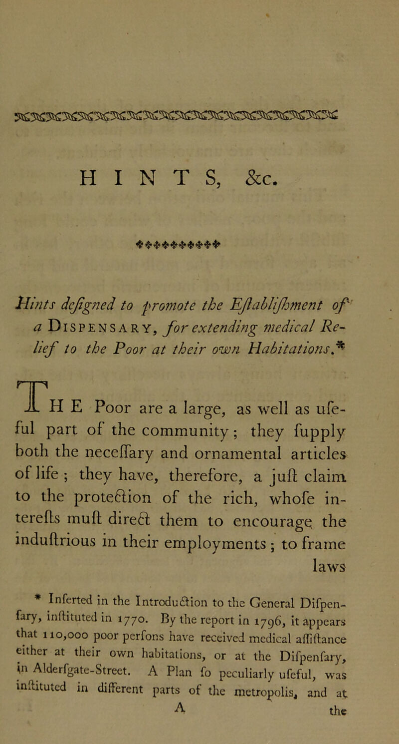 HINTS, &c. ********** Hints dcjigned to promote the KJlabliJhment of' a Dispensary, for extending medical Re- lief to the Poor at their own Habitations f ripi A H E Poor are a large, as well as ufe- ful part of the community; they fupply both the necefTary and ornamental articles oflife ; they have, therefore, a juft claim to the proteftion of the rich, whofe in- terefts muft direft them to encourage the induftnous in their employments ; to frame laws Inferted in the Introdu&ion to the General Difpcn- fary, inflituted in 1770. By the report in 1796, it appears that 110,000 poor perfons have received medical affiftance either at their own habitations, or at the Difpenfary, 'n Alderfgate-Street. A Plan fo peculiarly ufeful, was inftituted in different parts of the metropolis, and at A the