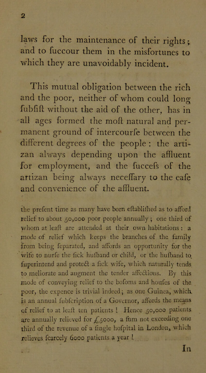 laws for the maintenance of their rights • O * and to fuccour them in the misfortunes to which they are unavoidably incident. This mutual obligation between the rich and the poor, neither of whom could long fubfift without the aid of the other, has in all ages formed the moll natural and per- manent ground of intercourfe between the different degrees of the people : the arti- zan always depending upon the affluent for employment, and the fuccefs of the artizan being always neceffary to the eafe and convenience of the affluent. the prefent time as many have been eflablifhed as to afford relief to about 50,000 poor people annually ; one third of whom at lead are attended at their own habitations : a mode of relief which keeps the branches of the family from being fcparated, and affords an opportunity for the wife to nurfe the fick hufband or child, or the hufband to. fuperintend and protect a fick wife, which naturally tends, to meliorate and augment the tender affe&ions. By this mode of conveying relief to the bofoms and houfes of the poor, the expence is trivial indeed; as one Guinea, which, is an annual fubfeription of a Governor, affords the means of relief to at lead ten patients 1 Hence 50,000 patients are annually relieved for 000, a fbm not exceeding one third of the revenue of a fingle hofpital in London, which relieves fcarcely 6000 patients, a year !. In