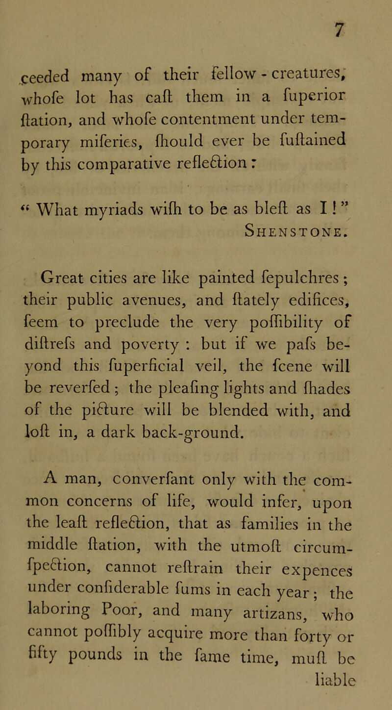 needed many of their fellow - creatures, whofe lot has call them in a fuperior ftation, and whofe contentment under tem- porary miferies, fhould ever be fuftained by this comparative reflexion: <( What myriads wifh to be as bleft as I! ” Shenstone. Great cities are like painted fepulchres ; their public avenues, and {lately edifices, feem to preclude the very poflibility of dillrefs and poverty : but if we pafs be- yond this fuperficial veil, the fcene will be reverfed ; the pleafing lights and fhades of the pidhire will be blended with, and loft in, a dark back-ground. A man, converfant only with the com- mon concerns of life, would infer, upon the leaft refleflion, that as families in the middle ftation, with the utrnoft circum- fpeflion, cannot reftrain their expences under confiderable fums in each year; the laboring Poor, and many artizans, who cannot poffibly acquire more than forty or fifty pounds in the fame time, muft be liable