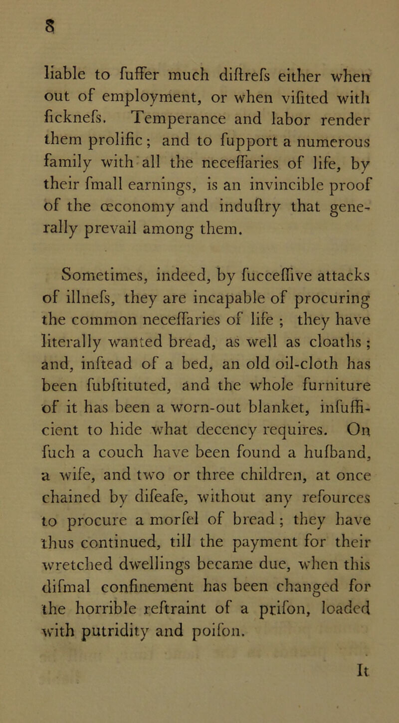 liable to fuffer much diftrefs either when out of employment, or when vifited witli ficknefs. Temperance and labor render them prolific ; and to fupport a numerous family with all the necefiaries of life, by their fmall earnings, is an invincible proof of the ceconomy and induftry that gene- rally prevail among them. Sometimes, indeed, by fuccefiive attacks of illnefs, they are incapable of procuring the common necefiaries of life ; they have literally wanted bread, as well as cloaths ; and, inftead of a bed, an old oil-cloth has been fubftituted, and the whole furniture of it has been a worn-out blanket, infuffi- cient to hide what decency requires. On fuch a couch have been found a hufband, a wife, and two or three children, at once chained by difeafe, without any refources to procure a morfel of bread ; they have thus continued, till the payment for their wretched dwellings became due, when this difmal confinement has been changed for the horrible reftraint of a prifon, loaded with putridity and poifon. It