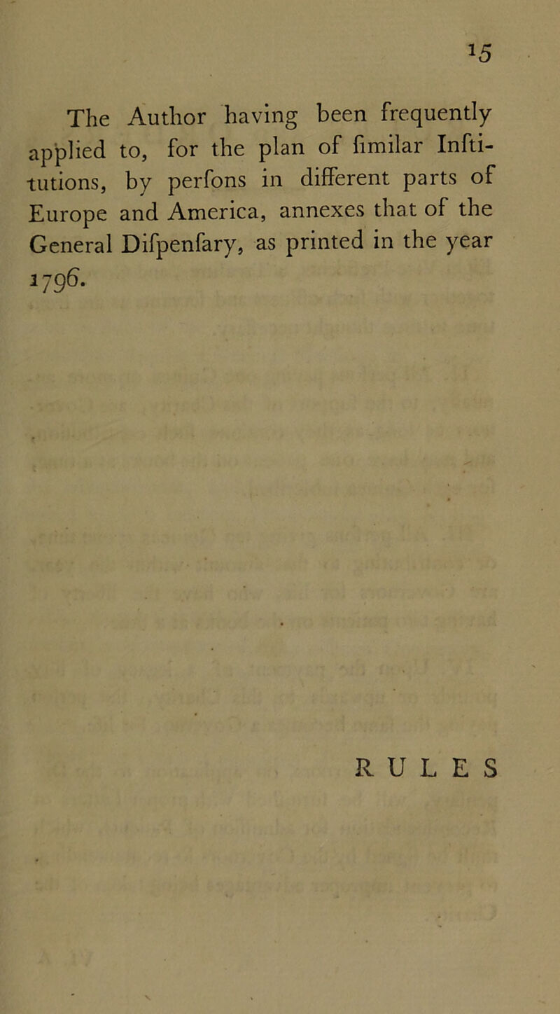 *5 The Author having been frequently applied to, for the plan of fimilar Infti- tutions, by perfons in different parts of Europe and America, annexes that of the General Difpenfary, as printed in the year 1796. RULES