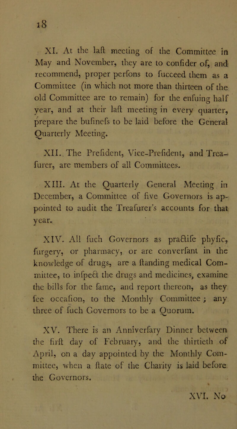 XI. At the laft meeting of the Committee in May and November, they are to confider of, and recommend, proper perfons to fucceed them as a Committee (in which not more than thirteen of the old Committee are to remain) for the enfuing half year, and at their lad meeting in every quarter, prepare the bufinefs to be laid before the General Quarterly Meeting. XII. The Prefident, Vice-Prefident, and Trea- furer, are members of all Committees. XIII. At the Quarterly General Meeting in December, a Committee of five Governors is ap- pointed to audit the Treafurer's accounts for that year. XIV. All fuch Governors as praflife phyfic, furgery, or pharmacy, or are converfant in the knowledge of drugs, are a Handing medical Com- mittee, to infpeft the drugs and medicines, examine the bills for the fame, and report thereon, as they fee occafion, to the Monthly Committee; any three of fuch Governors to be a Quorum. XV. There is an Anniverfary Dinner between the firlt day of February, and the thirtieth of April, on a day appointed by the Monthly Com- mittee, when a date of the Charity is laid before the Governors. XVI. No