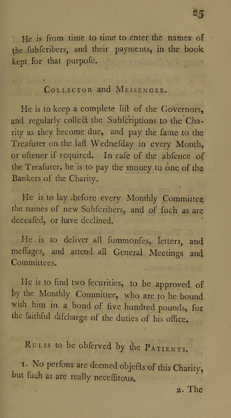 He is from time to time to enter the names of the .fubfcribers, and their payments, in the book kept for that purpofe. Collector and Messenger. He is to keep a complete lift of the Governors, and regularly collect the Subfcriptions to the Cha- rity as they become due, and pay the fame to the Treafurer on the laft Wednefday in every Month, or oftener if required. In cafe of the abfence of the Treafurer, he is to pay the money to one of the Bankers of the Charity. He is to lay .before every Monthly Committee the names of new Subfcribers, and of fuch as are deceafed, or have declined. He is to deliver all fummonfes., letters, and meffages, and attend all General Meetings and Committees. He is to find two fecurities, to be approved of by the Monthly Committee, who are to be bound with him in a bond of five hundred pounds, for the faithful difcharge of the duties of his office, I Rules to be obferved by the Patients. i. No perfons are deemed objeHs of this Charity, but fuch as are really neceflitous. 2. The