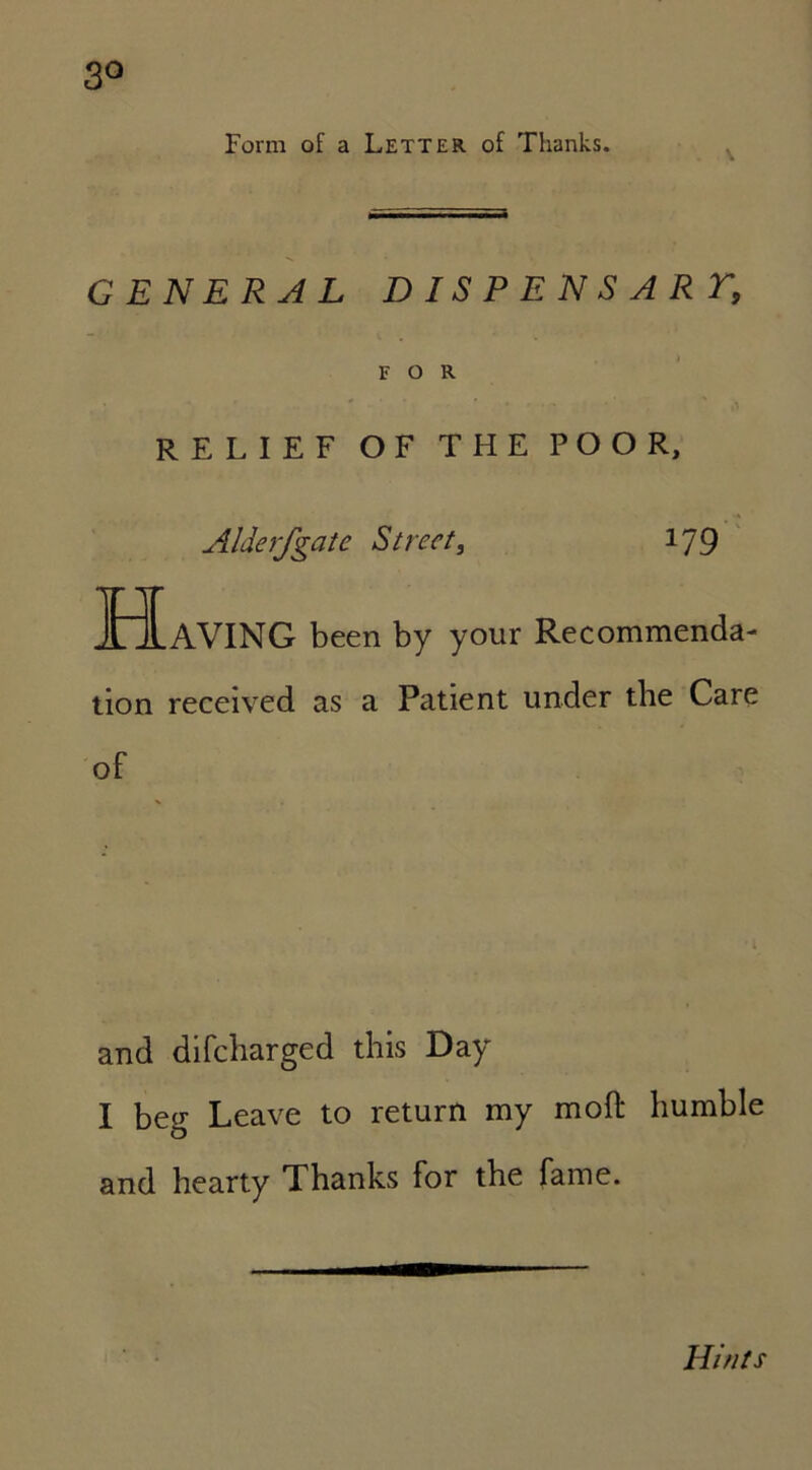 Form of a Letter of Thanks. GENERAL DISPENSART, FOR ' * • • * RELIEF OF THE POOR, Alderfgatc Street, 179 Having been by your Recommenda- tion received as a Patient under the Care of and difcharged this Day I beg Leave to return my mod humble and hearty Thanks for the fame. Hints