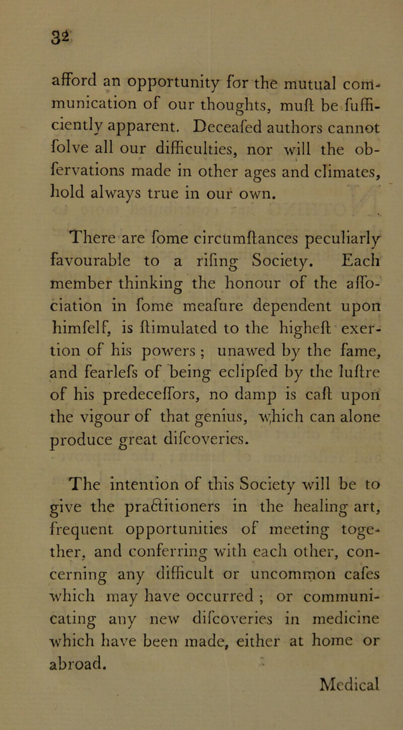 3* afford an opportunity for the mutual com- munication of our thoughts, muff be fufff- ciently apparent. Deceafed authors cannot folve all our difficulties, nor will the ob- fervations made in other ages and climates, hold always true in our own. There are fome circtimffances peculiarly favourable to a rifing Society. Each member thinking the honour of the affo- ciation in fome meafure dependent upon himfelf, is {Emulated to the higheft exer- tion of his powers; unawed by the fame, and fearlefs of being eclipfed by the luftre of his predeceffors, no damp is caff upon the vigour of that genius, wffich can alone produce great difcoveries. The intention of this Society will be to give the praftitioners in the healing art, frequent opportunities of meeting toge- ther, and conferring with each other, con- cerning any difficult or uncommon cafes which may have occurred ; or communi- cating any new difcoveries in medicine which have been made, either at home or abroad. Medical