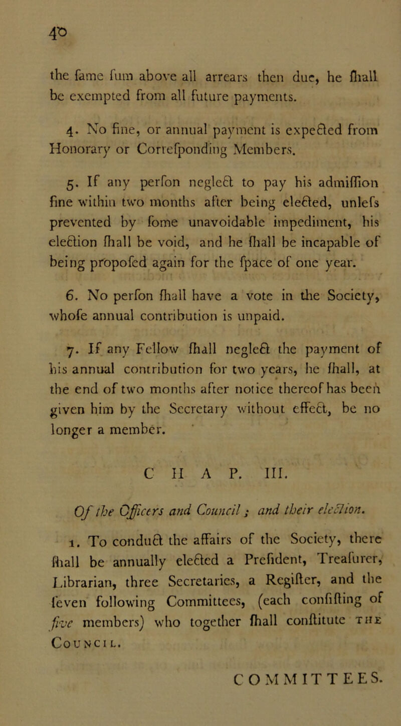 the fame him above all arrears then due, he fhall be exempted from all future payments. 4. No fine, or annual payment is expeBed from Honorary or Correfponding Members. 5. If any perfon negleB to pay his admiflion fine within two months after being eleBed, unlefs prevented by fome unavoidable impediment, his eleBion fhall be void, and he {hall be incapable of being propofed again for the fpace of one year. 6. No perfon fhall have a vote in the Society, whofe annual contribution is unpaid. 7. If any Fellow fhall negleB the payment of his annual contribution for two years, he fhall, at the end of two months after notice thereof has been given him by the Secretary without effeB, be no longer a member. C II A P. III. Of the Officers and Council; and their election. 1. To conduB the affairs of the Society, there fhall be annually eleBed a Prefident, Treafurcr, Librarian, three Secretaries, a Regiftcr, and the feven following Committees, (each confifling of five members) who together fhall conflitute the Co unci 1.. C O M M IT T E E S.