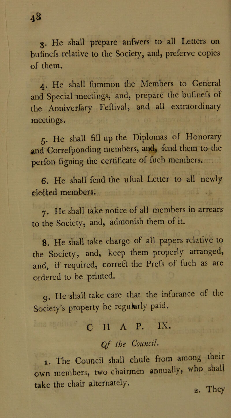 g. He shall prepare anfwers to all Letters on bufinefs relative to the Society, and, prcferve copies of them. 4. He shall fummon the Members to General and Special meetings, and, prepare the bufinefs of the Anniverfary Feflival, and all extraordinaiy meetings. 5. He shall fill up the Diplomas of Honorary and Correfponding members, and3 fend them to the perfon figning the certificate of fuch members. 6. He shall fend the ufual Letter to all newly defied members. 7. He shall take notice of all members in arrears to the Society, and, admonish them of it. 8. He shall take charge of all papers relative to the Society, and, keep them properly arranged, and, if required, corred the Prefs of fuch as are ordered to be printed. 9. He shall take care that the infurance of the Society’s property be regularly paid. C H A P. Of the Council. 1. The Council shall chufe from among their own members, two chairmen annually, who shall take the chair alternately.