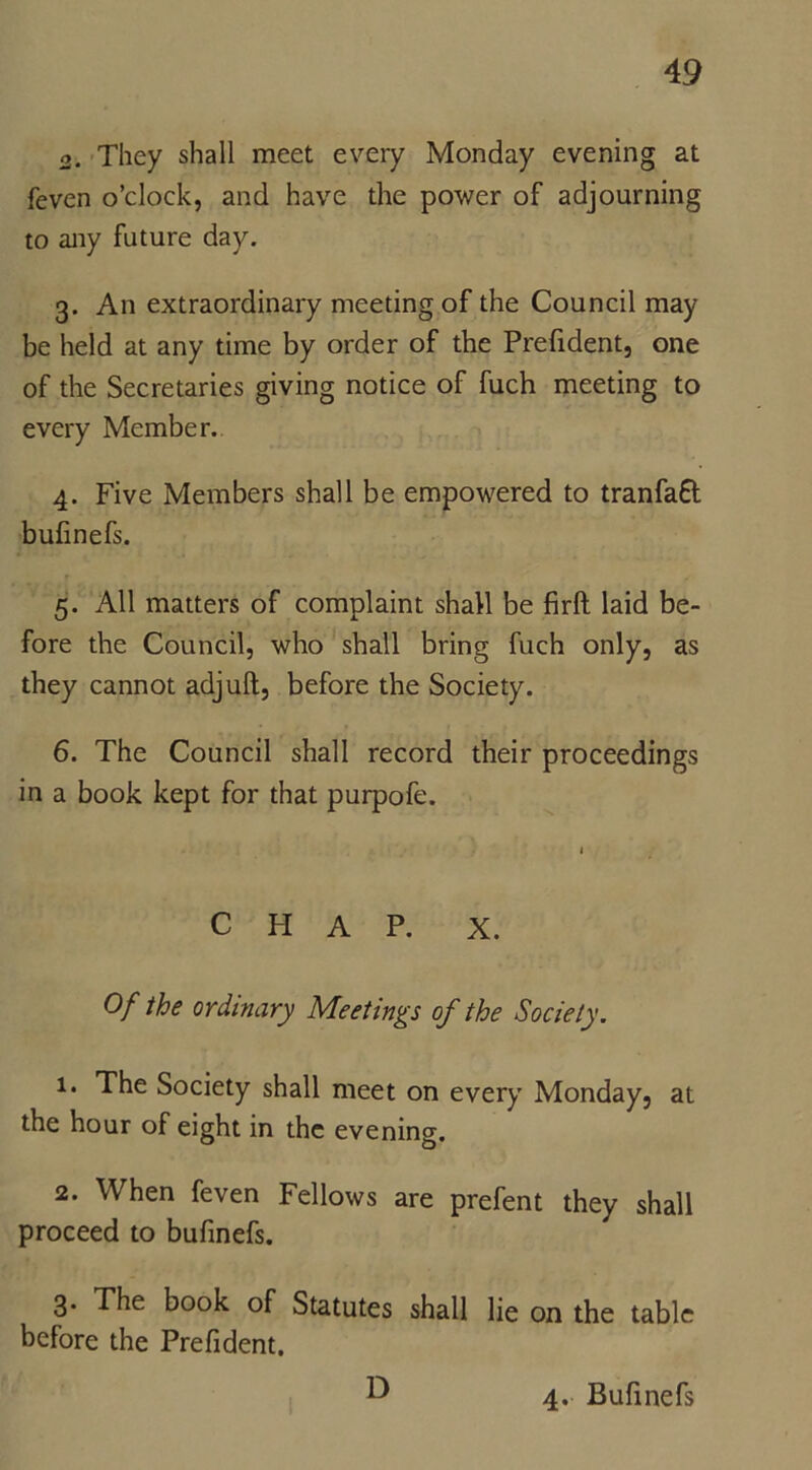 2. They shall meet every Monday evening at feven o’clock, and have the power of adjourning to any future day. 3. An extraordinary meeting of the Council may be held at any time by order of the Prefident, one of the Secretaries giving notice of fuch meeting to every Member. 4. Five Members shall be empowered to tranfaft bufinefs. 5. All matters of complaint shall be firft laid be- fore the Council, who shall bring fuch only, as they cannot adjuft, before the Society. 6. The Council shall record their proceedings in a book kept for that purpofe. CHAP. X. Of the ordinary Meetings of the Society. i* The Society shall meet on every Monday, at the hour of eight in the evening. 2. When feven Fellows are prefent they shall proceed to bufinefs. 3. The book of Statutes shall lie on the table before the Prefident. D 4. Bufinefs