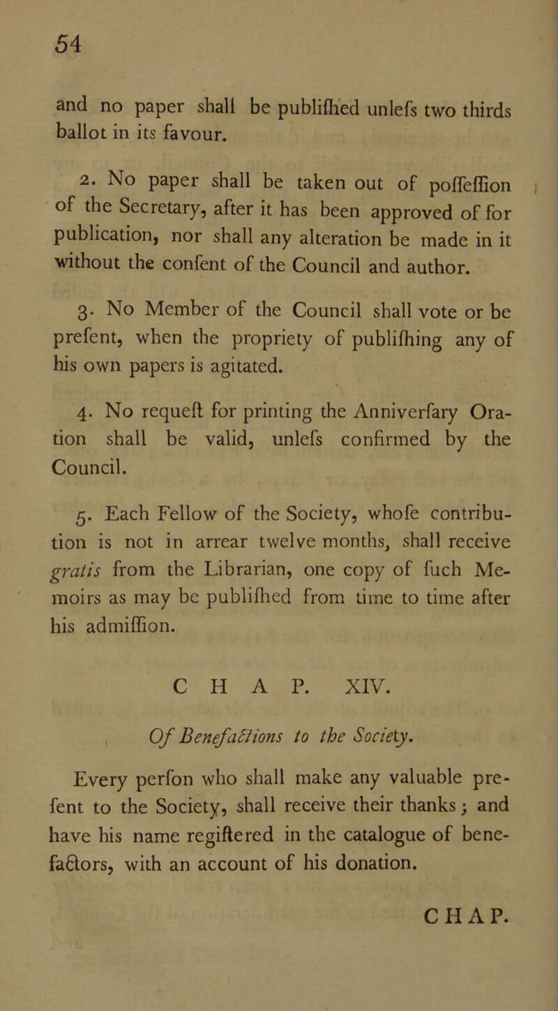 and no paper shall be publiflied unlefs two thirds ballot in its favour. 2. No paper shall be taken out of poifeffion of the Secretary, after it has been approved of for publication, nor shall any alteration be made in it without the confent of the Council and author. 3. No Member of the Council shall vote or be prefent, when the propriety of publifhing any of his own papers is agitated. 4. No requeft for printing the Anniverfary Ora- tion shall be valid, unlefs confirmed by the Council. 5. Each Fellow of the Society, whofe contribu- tion is not in arrear twelve months, shall receive gratis from the Librarian, one copy of fuch Me- moirs as may be publifhed from time to time after his admilfion. CHAP. XIV. Of Benefactions to the Society. Every perfon who shall make any valuable pre- fent to the Society, shall receive their thanks; and have his name regiftered in the catalogue of bene- faftors, with an account of his donation. CHAP.