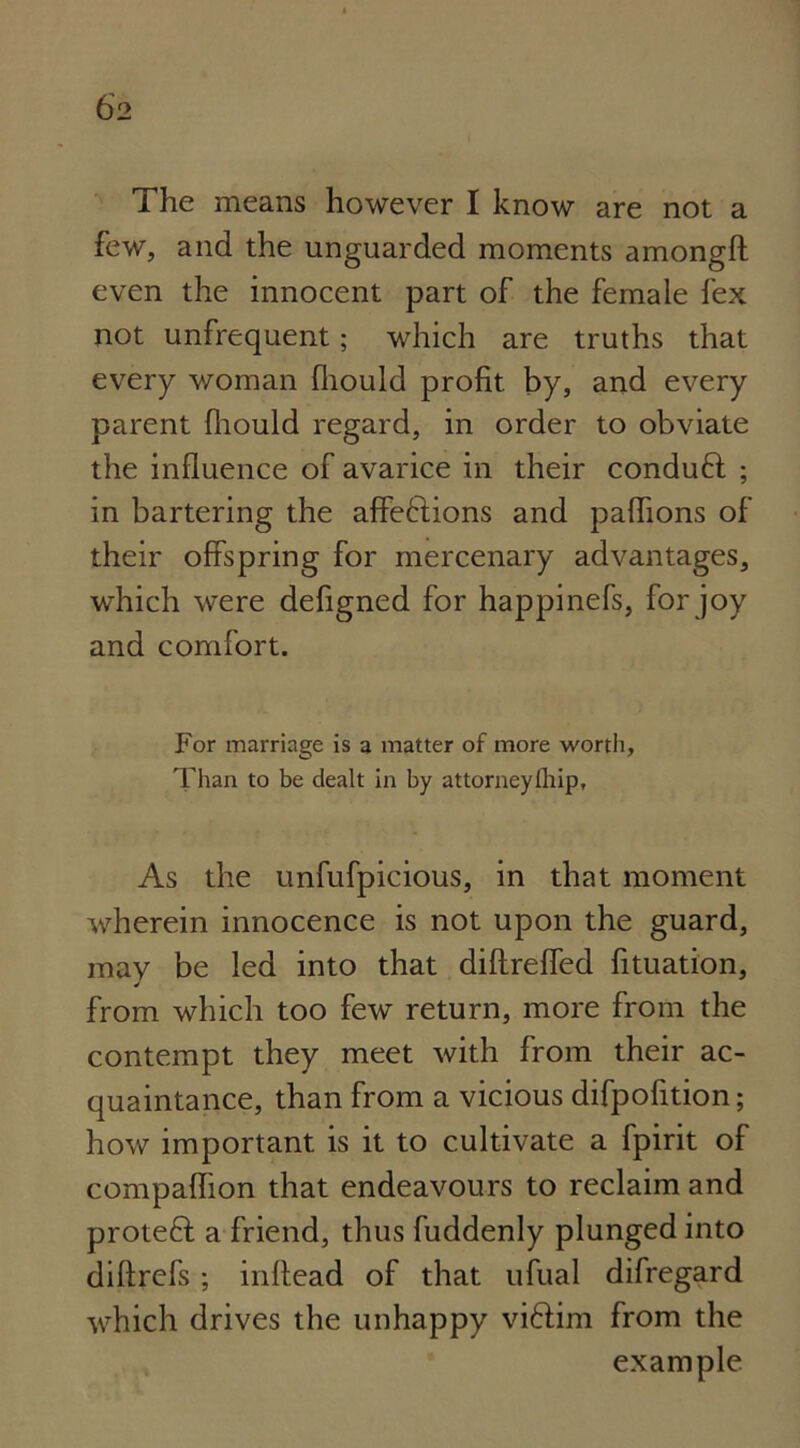 The means however I know are not a few, and the unguarded moments amongft even the innocent part of the female fex not unfrequent; which are truths that every woman fhould profit by, and every parent fhould regard, in order to obviate the influence of avarice in their conduft ; in bartering the affeflions and pafhons of their offspring for mercenary advantages, which were defigned for happinefs, for joy and comfort. For marriage is a matter of more worth, Than to be dealt in by attorneyfhip. As the unfufpicious, in that moment wherein innocence is not upon the guard, may be led into that diffreffed fituation, from which too few return, more from the contempt they meet with from their ac- quaintance, than from a vicious difpofition; how important is it to cultivate a fpirit of compafhon that endeavours to reclaim and proteft; a friend, thus fuddenly plunged into diftrefs ; inftead of that ufual difregard which drives the unhappy viffim from the example