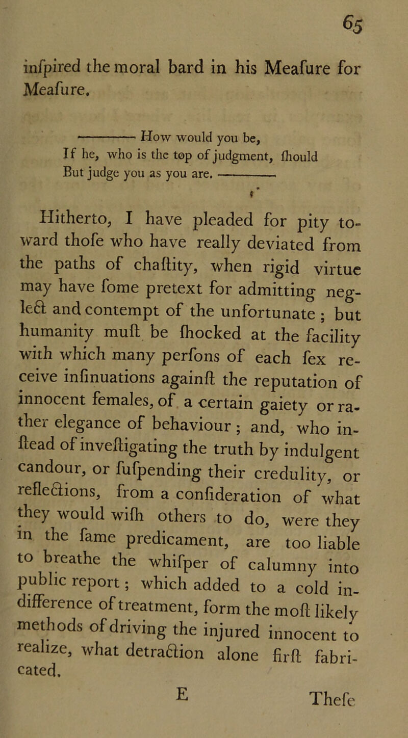 infpired the moral bard in his Meafure for Meafure. How would you be, If he, who is the top of judgment, fhould But judge you as you are. — i ’ Hitherto, I have pleaded for pity to- ward thofe who have really deviated from the paths of chaftity, when rigid virtue may have fome pretext for admitting neg- left and contempt of the unfortunate ; but humanity mull be fhocked at the facility with which many perfons of each fex re- ceive infinuations againft the reputation of innocent females, of a certain gaiety or ra- ther elegance of behaviour ; and, who in- ftead of investigating the truth by indulgent candour, or fufpending their credulity, or reflections, from a consideration of what they would wifh others to do, were they m the fame predicament, are too liable to breathe the whifper of calumny into public report; which added to a cold in- difference of treatment, form the mofl likely methods of driving the injured innocent to realize, what detraftion alone firft fabri- cated. E Thefe