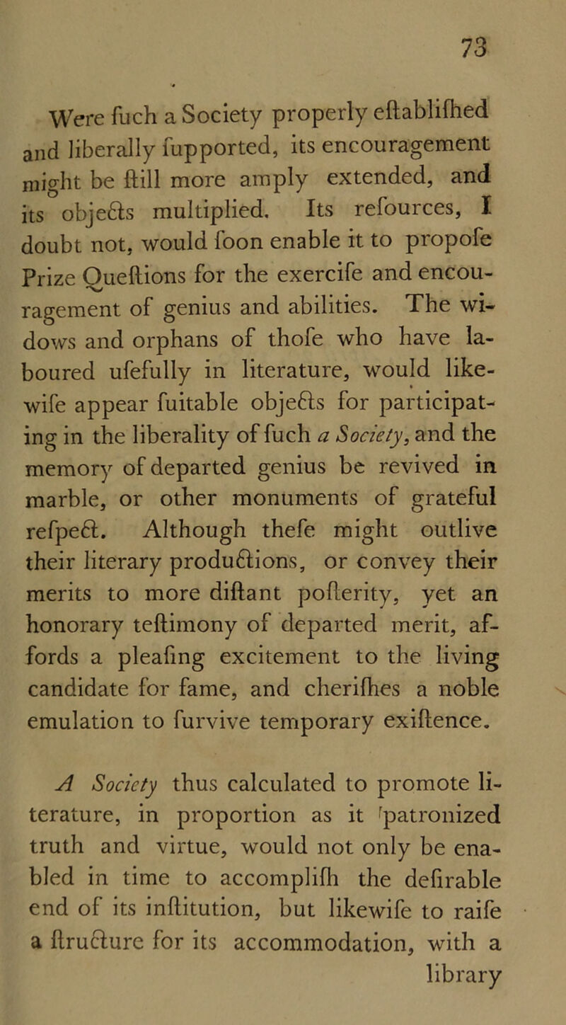 Were fuch a Society properly eftablifhed and liberally fupported, its encouragement might be ftill more amply extended, and its objedts multiplied. Its refources, I doubt not, would Toon enable it to propofe Prize Oueftions for the exercife and encou- ragement of genius and abilities. The wi- dows and orphans of thofe who have la- boured ufefully in literature, would like- wife appear fuitable objedls for participat- ing in the liberality of fuch a Society, and the memory of departed genius be revived in marble, or other monuments of grateful refpedf. Although thefe might outlive their literary produdlions, or convey their merits to more diftant poflerity, yet an honorary teftimony of departed merit, af- fords a plealing excitement to the living candidate for fame, and cherifhes a noble emulation to furvive temporary exiftence. A Society thus calculated to promote li- terature, in proportion as it 'patronized truth and virtue, would not only be ena- bled in time to accomplifh the defirable end of its inftitution, but likewife to raife a ftru&ure for its accommodation, with a library