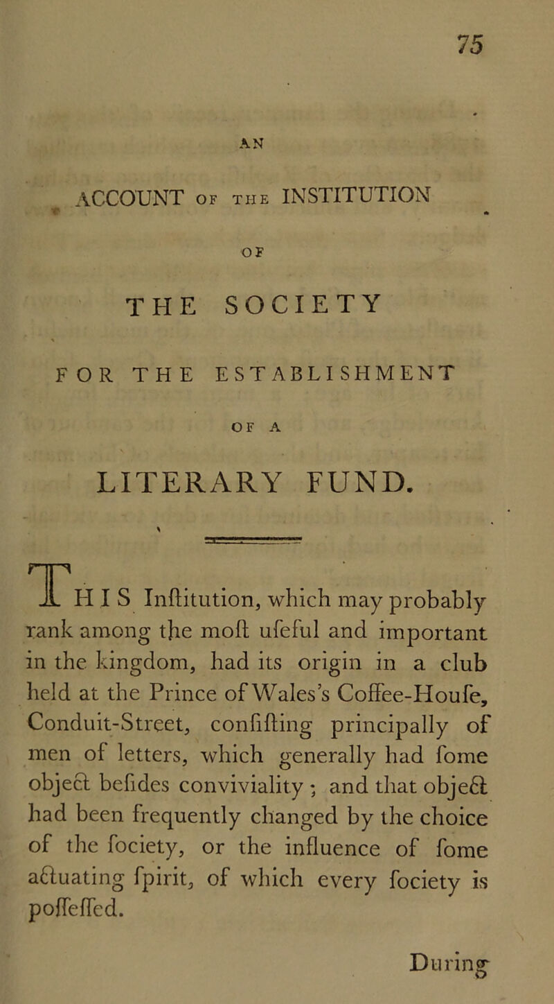 AN ACCOUNT of the INSTITUTION r OF THE SOCIETY FOR THE ESTABLISHMENT OF A LITERARY FUND. qp JL HIS Inftitution, which may probably rank among the molt ufeful and important in the. kingdom, had its origin in a club held at the Prince of Wales’s Coffee-Houfe, Conduit-Street, confiding principally of men of letters, which generally had fome object befides conviviality ; and that objeCl had been frequently changed by the choice of the fociety, or the influence of fome aftuating fpirit, of which every fociety is poffeffed. During