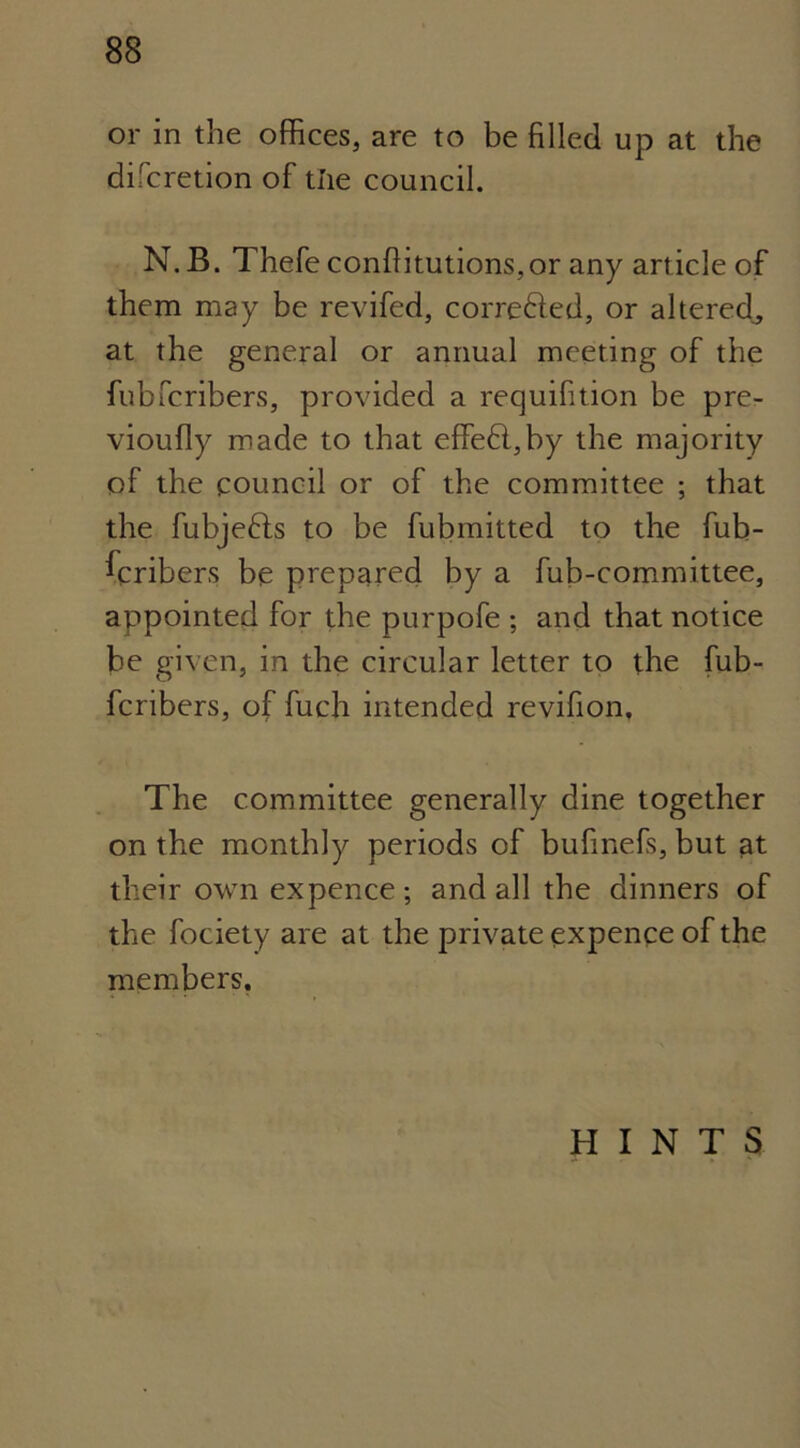 or in the offices, are to be filled up at the difcretion of the council. N. B. Thefe confiitutions,or any article of them may be revifed, corre&ed, or altered, at the general or annual meeting of the fubfcribers, provided a requisition be pre- viously made to that effe6l,by the majority of the council or of the committee ; that the fubjefts to be fubmitted to the fub- ^cribers be prepared by a fub-committee, appointed for the purpofe ; and that notice be given, in the circular letter to the fub- fcribers, of fuch intended revifion. The committee generally dine together on the monthly periods of bufinefs, but at their own expence; and all the dinners of the fociety are at the private expence of the members. HINTS