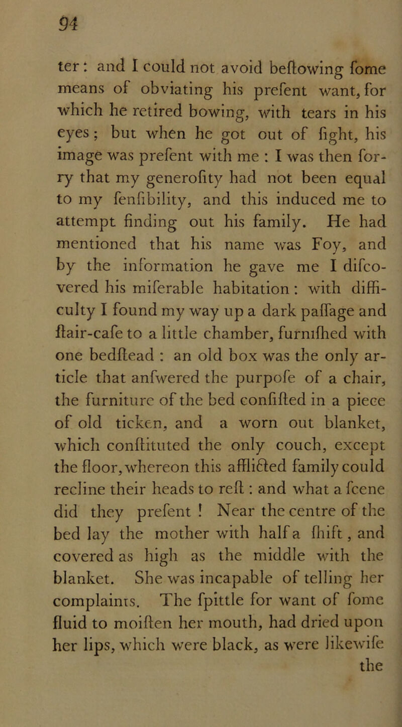 ter: and I could not avoid bedowing fome means of obviating his prefent want, for which he retired bowing, with tears in his eyes ; but when he got out of fight, his image was prefent with me : I was then for- ry that my generofity had not been equal to my fenfibility, and this induced me to attempt finding out his family. He had mentioned that his name was Foy, and by the information he gave me I difco- vered his miferable habitation: with diffi- culty I found my way up a dark paffage and flair-cafe to a little chamber, furnifhed with one beddead : an old box was the only ar- ticle that anfwered the purpofe of a chair, the furniture of the bed confided in a piece of old ticken, and a worn out blanket, which conflituted the only couch, except the floor, whereon this affli£fed family could recline their heads to red : and what a fcene did they prefent ! Near the centre of the bed lay the mother with half a fhift, and covered as high as the middle with the blanket. She was incapable of telling her complaints. The fpittle for want of fome fluid to moiden her mouth, had dried upon her lips, which were black, as were likewife the