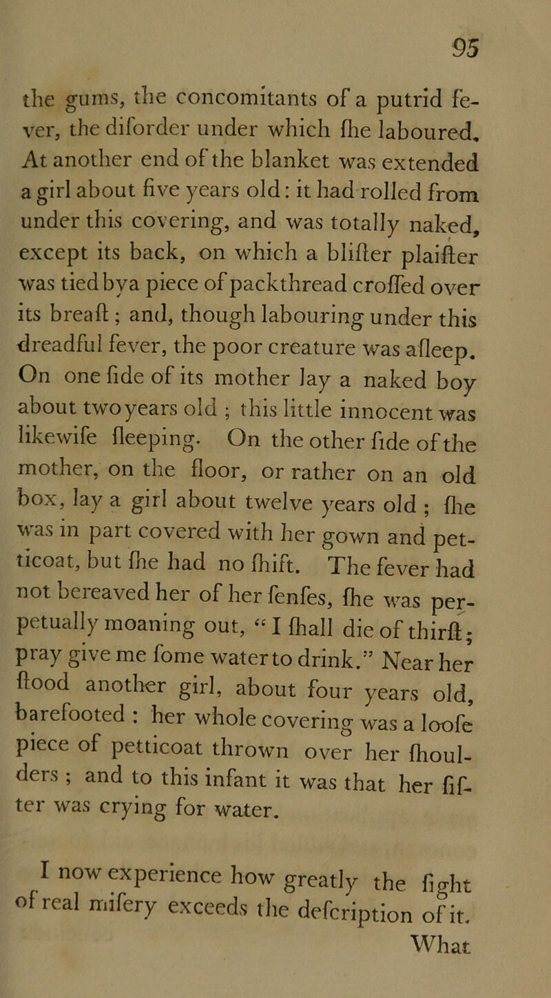 the gums, the concomitants of a putrid fe- ver, thediforder under which fhe laboured. At another end of the blanket was extended a girl about five years old: it had rolled from under this covering, and was totally naked, except its back, on which a blifter plaifter was tiedbya piece of packthread croffed over its bread:; and, though labouring under this dreadful fever, the poor creature was afleep. On one fide of its mother Jay a naked boy about two years old ; this little innocent was likewife fleeping. On the other fide of the mother, on the floor, or rather on an old box, lay a girl about twelve years old ; fhe was in part covered with her gown and pet- ticoat, but fire had no fhift. The fever had not beieaved her of herfenfes, fhe was per- petually moaning out, “I fhall die of third:; pray give me fome waterto drink.” Near her flood another girl, about four years old, barefooted : her whole covering was a loofe piece of petticoat thrown over her fhoul- ders; and to this infant it was that her Af- ter was crying for water. I now experience how greatly the fight of real ndfery exceeds the defcription ofit. What