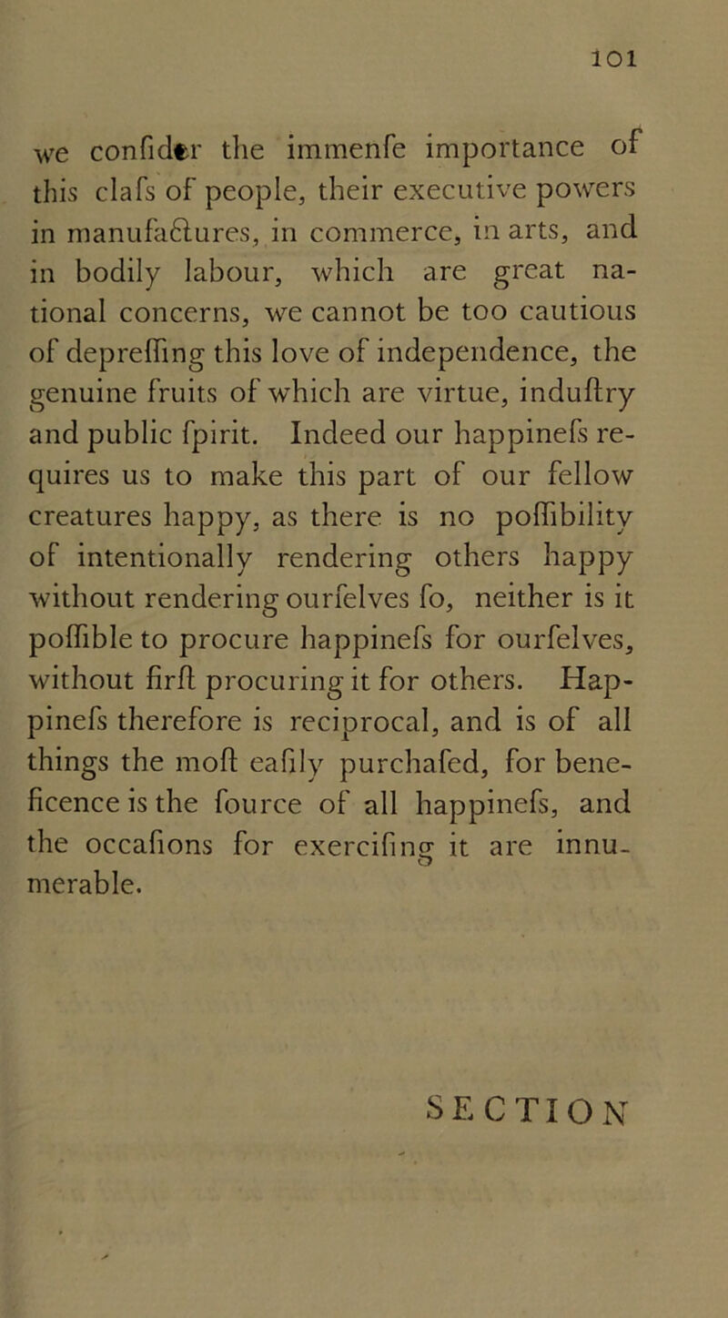 we confider the immenfe importance of this clafs of people, their executive powers in manufactures, in commerce, in arts, and in bodily labour, which are great na- tional concerns, we cannot be too cautious of deprelfing this love of independence, the genuine fruits of which are virtue, induftry and public fpirit. Indeed our happinefs re- quires us to make this part of our fellow creatures happy, as there is no polhbility of intentionally rendering others happy without rendering ourfelves fo, neither is it polfible to procure happinefs for ourfelves, without firft procuring it for others. Hap- pinefs therefore is reciprocal, and is of all things the moft eafily purchafed, for bene- ficence is the fource of all happinefs, and the occafions for exercifine it are innu- merable. SECTION