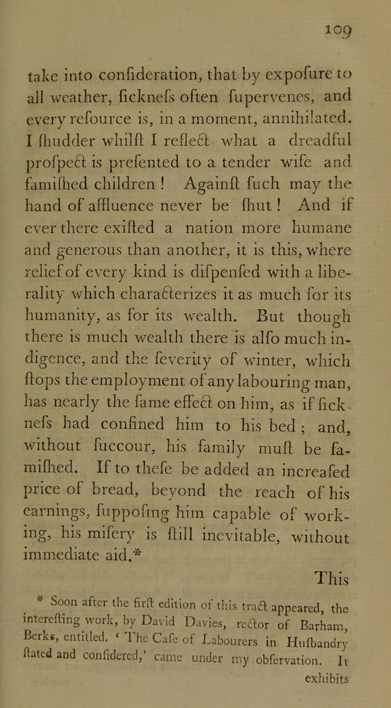 take into confideration, that by expofure to all weather, ficknefs often fupervenes, and every refource is, in a moment, annihilated. I flnidder whilft I refleCl what a dreadful profpeft is prefented to a tender wife and famifhed children ! Againll fuch may the hand of affluence never be (hut! And if ever there exifled a nation more humane and generous than another, it is this, where relief of every kind is difpenfed with a libe- rality which characterizes it as much for its humanity, as for its wealth. But though there is much wealth there is alfo much in- digence, and the feverity of winter, which flops the employment of any labouring man, has nearly the fame effeft on him, as if fick- nefs had confined him to his bed ; and, without fuccour, his family muff be fa- mifhed. If to thefe be added an increafed price of bread, beyond the reach of his earnings, fuppofmg him capable of work- ing, his mifery is flill inevitable, without immediate aid.* This * Soon after l'ne edition of this trad appeared, the interring work, by David Davies, rettor of Barham, Berks, entitled. ‘ The Cafe of Labourers in Hufbandry fated and confidered,’ came under my obfervation. It exhibits