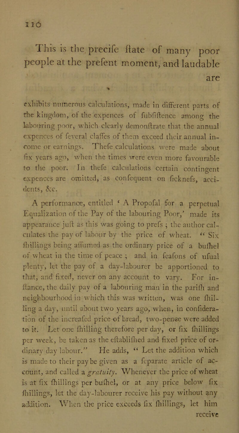 i his is the precife Itate of many poor people at the prefent moment, and laudable exhibits numerous calculations, made in different parts of the kingdom, of the cxpences of fubfiftencc among the labouring poor, which clearly demonftrate that the annual expences of feveral claffes of them exceed their annual in- come or earnings. Thefe calculations were made about fix years ago, when the times were even more favourable to the poor. In thefe calculations certain contingent expences are omitted, as confequent on freknefs, acci- dents, &c. A performance, entitled ‘ A Propofal for a perpetual Equalization of the Pay of the labouring Poor,’ made its appearance juft as this was going to prefs ; the author cal- culates the pay of labour by the price of wheat. “ Six ftiillings being affumed as the ordinary price of a bulhel of wheat in the time of peace ; and in feafons of ufual plenty, let the pay of a day-labourer be apportioned to that, and fixed, never on any account to vary. For in- llance, the daily pay of a labouring man in the parifii and neighbourhood in which this was written, was one flail- ling a day, until about two years ago, when, in confidera- tion of the increafed price of bread, two-pence were added to it. Let one fhilling therefore per day, or fix ftiillings per week, be taken as the eftabli filed and fixed price of or- dinary day labour.” He adds, “ Let the addition which is made to their pay be given as a feparate article of ac- count, and called a gratuity. Whenever the price of wheat is at fix ftiillings per bufhel, or at any price below fix ftiillings, let the day-labourer receive his pay without any addition. When the price exceeds fix ftiillings, let him receive