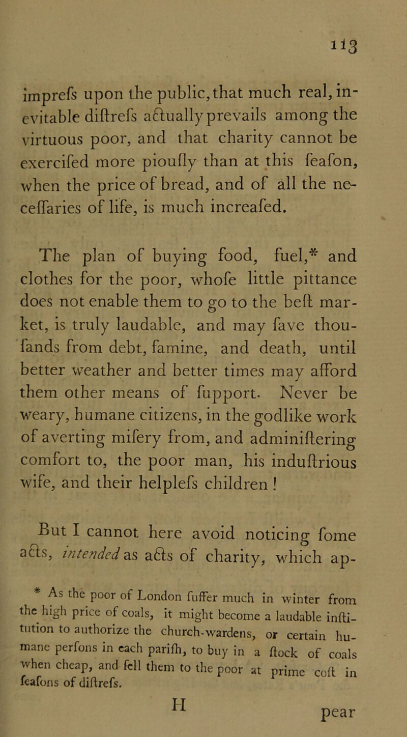 imprefs upon the public,that much real, in- evitable diftrefs attually prevails among the virtuous poor, and that charity cannot be exercifed more pioully than at this feafon, when the price of bread, and of all the ne- ceffaries of life, is much increafed. The plan of buying food, fuel,* and clothes for the poor, whofe little pittance does not enable them to go to the bed mar- ket, is truly laudable, and may fave thou- fands from debt, famine, and death, until better weather and better times may afford them other means of fupport. Never be weary, humane citizens, in the godlike work of averting mifery from, and adminiftering comfort to, the poor man, his induftrious wife, and their helplefs children ! But I cannot here avoid noticing fome acis, intended as a6ls of charity, which ap- As the poor of London fuffer much in winter from the high price of coals, it might become a laudable infti— tution to authorize the church-wardens, or certain hu- mane perfons in each parifh, to buy in a flock of coals when cheap, and fell them to the poor at prime colt in feafons of diftrefs. II pear