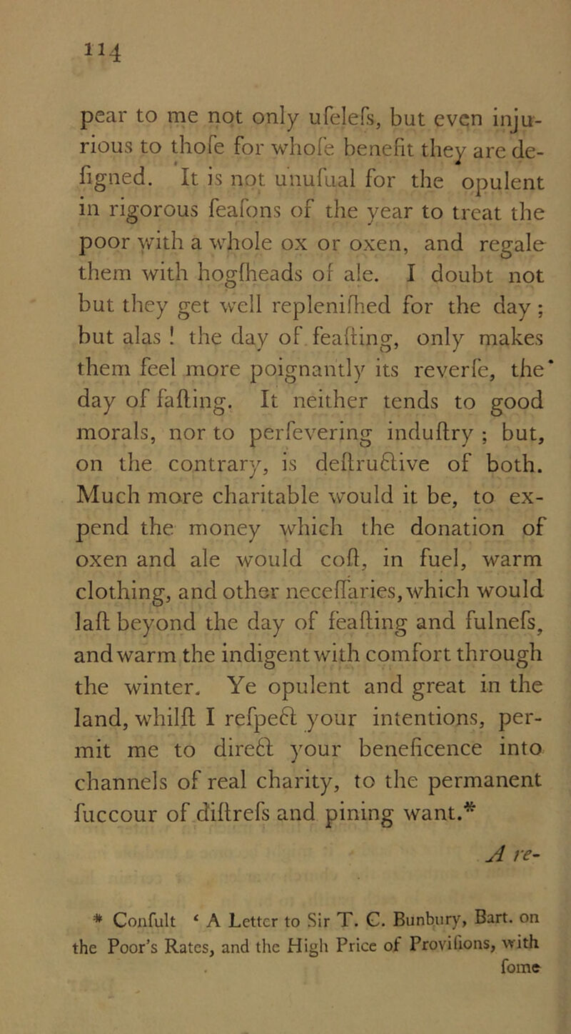 pear to me not only ufelefs, but even inju- rious to thofe for whole benefit they are de- figned. It is not unufual for the opulent in rigorous feafons of the year to treat the poor y/ith a whole ox or oxen, and regale them with hogfheads of ale. I doubt not but they get well replenifhed for the day; but alas ! the day of feaffing, only makes them feel more poignantly its reverfe, the* day of fading. It neither tends to good morals, nor to perfevering indudry ; but, on the contrary, is deftru&ive of both. Much more charitable would it be, to ex- pend the money which the donation of oxen and ale would cod, in fuel, warm clothing, and other necedaries, which would lad beyond the day of feading and fulnefs, and warm the indigent with comfort through the winter. Ye opulent and great in the land, whild I refpeft your intentions, per- mit me to direft your beneficence into channels of real charity, to the permanent fuccour of didrefs and pining want.* A re- * Confult ‘ A Letter to Sir T. C. Bunbury, Bart, on the Poor’s Rates, and the High Price of Proyilions, with fome