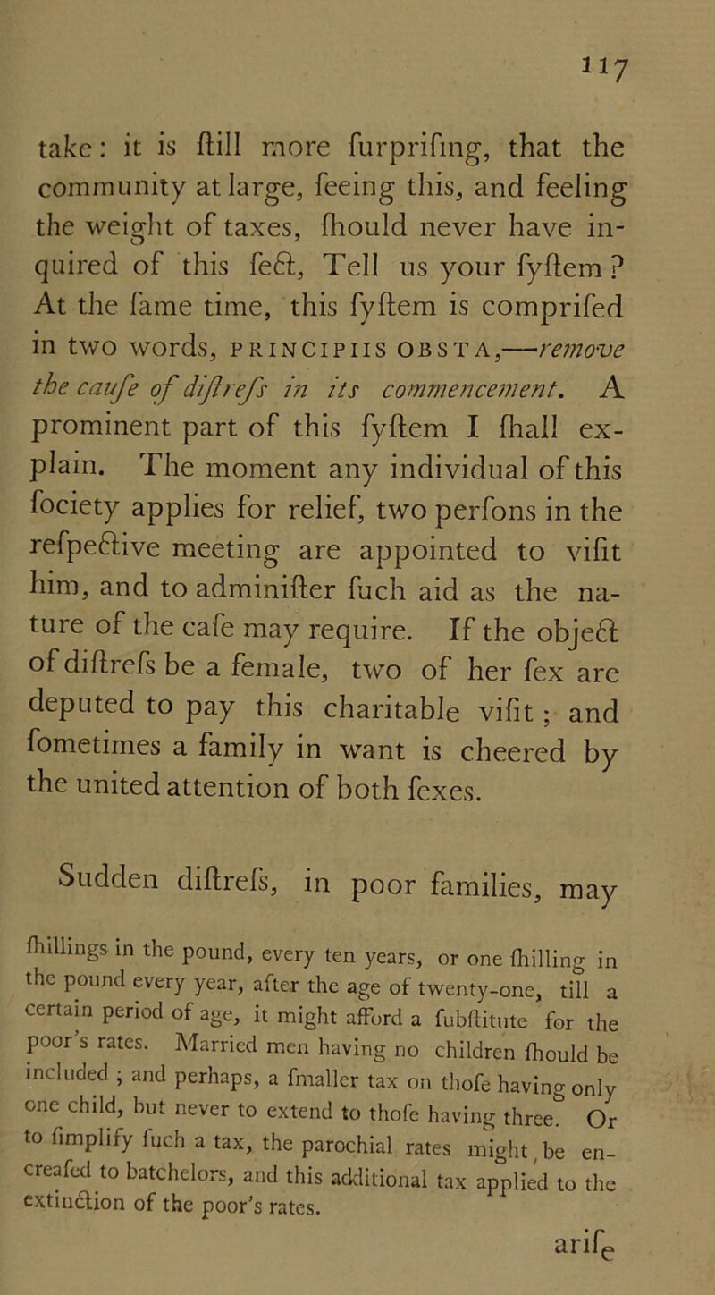 take: it is ftill more furprifing, that the community at large, feeing this, and feeling the weight of taxes, fhould never have in- quired of this feft, Tell us your fyftem ? At the fame time, this fyftem is comprifed in two words, principiis obsta,—remove the caufe of diftrefs in its commencement. A prominent part of this fyftem I fhall ex- plain. The moment any individual of this fociety applies for relief, two perfons in the refpeftive meeting are appointed to vifit him, and to adminifter fuch aid as the na- ture of the cafe may require. If the objeft of diftrefs be a female, two of her fex are deputed to pay this charitable vifit; and fometimes a family in want is cheered by the united attention of both fexes. Sudden diftrefs, in poor families, may killings in the pound, every ten years, or one (hilling in the pound every year, after the age of twenty-one, till a certain period of age, it might afford a fubditutc for the poor s rates. Married men having no children (hould be included ; and perhaps, a fmallcr tax on thofe having only one child, but never to extend to thofe having three& Or to Amplify fuch a tax, the parochial rates might,be en- creafed to batchelors, and this additional tax applied to the extinction of the poor's rates. arife