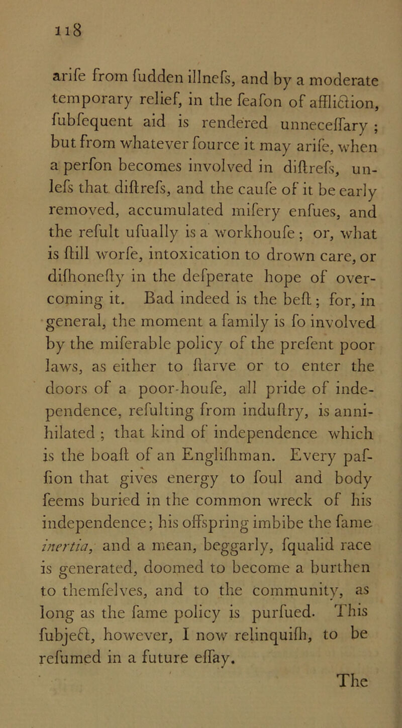 anfe from ludden lllnefs, and by a moderate temporary relief, in the feafon of affliaion, fubfequent aid is rendered unneceflary ; but from whatever fource it may arife, when a perfon becomes involved in diftrefs, un- lefs that diftrefs, and the caufe of it be early removed, accumulated mifery enfues, and the refult ufually is a workhoufe ; or, what is ftill worfe, intoxication to drown care, or difhonehy in the defperate hope of over- coming it. Bad indeed is the beft; for, in general, the moment a family is fo involved by the miferable policy of the prefent poor laws, as either to ftarve or to enter the doors of a poor-houfe, all pride of inde- pendence, refulting from induflry, is anni- hilated ; that kind of independence which is the boaft of an Englifhman. Every paf- fion that gives energy to foul and body feems buried in the common wreck of his independence: his offspring imbibe the fame inertia, and a mean, beggarly, fqualid race is generated, doomed to become a burthen to themfelves, and to the community, as long as the fame policy is purfued. This fubjeft, however, I now relinquifh, to be refumed in a future elfay. The