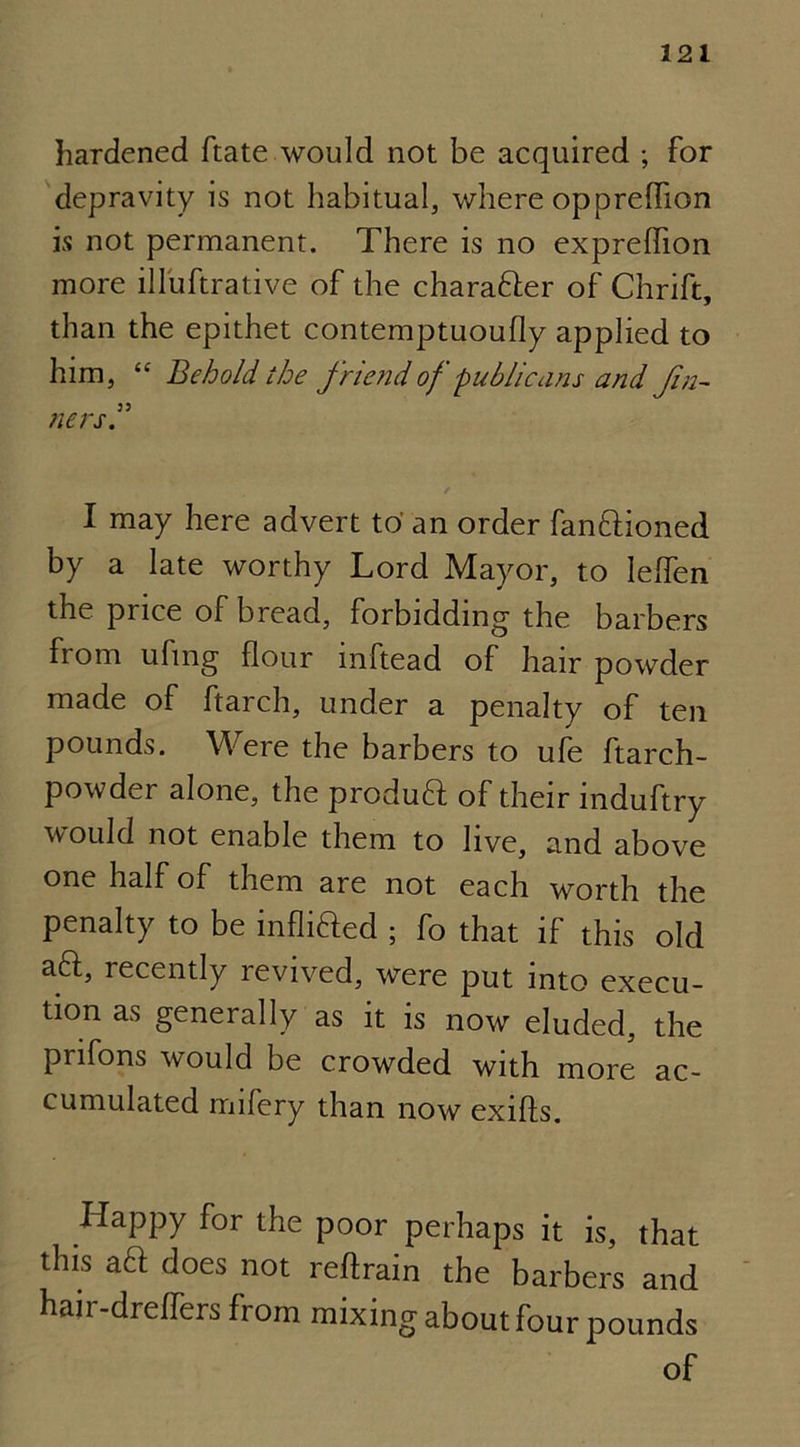 hardened ftate would not be acquired ; for depravity is not habitual, where oppreflion is not permanent. There is no ex preflion more illuftrative of the charaHer of Chrift, than the epithet contemptuoufly applied to him, “ Behold the friend of-publicans and fin- „ 33 tiers. / I may here advert to' an order fan&ioned by a late worthy Lord Mayor, to lefien the pi ice of bread, forbidding the barbers fiom ufing flour inftead of hair powder made of ftarch, under a penalty of ten pounds. Were the barbers to ufe ftarch- powder alone, the produft of their induftry would not enable them to live, and above one half of them are not each worth the penalty to be infixed ; fo that if this old aft, recently revived, were put into execu- tion as generally as it is now eluded, the prifons would be crowded with more ac- cumulated mifery than now exifts. Happy for the poor perhaps it is, that this aft does not reftrain the barbers and hair-dreflers from mixing about four pounds of