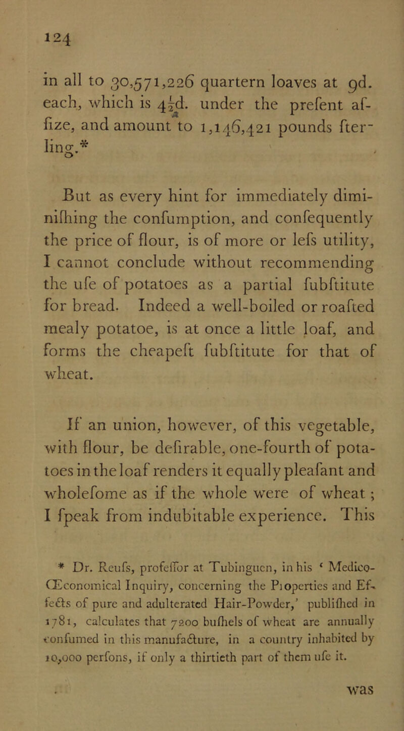 in all to 30,571,226 quartern loaves at gd. each, which is 45th under the prefent af- lize, and amount to 1,146,421 pounds fter- ling.* But as every hint for immediately dimi- nifhing the confumption, and confequently the price of flour, is of more or lefs utility, I cannot conclude without recommending the ufe of potatoes as a partial fubftitute for bread. Indeed a well-boiled or roafted mealy potatoe, is at once a little loaf, and forms the cheapeft fubftitute for that of wheat. If an union, however, of this vegetable, with flour, be defirable, one-fourth of pota- toes in the loaf renders it equally pleafant and wholefome as if the whole were of wheat; I fpeak from indubitable experience. This * Dr. Reufs, profeiTor at Tubingucn, in his ‘ Medieo- CEconomical Inquiry, concerning the Pioperties and Ef- lefts of pure and adulterated Hair-Powder,’ publiflied in 1781, calculates that 7200 bulhels of wheat are annually t'onfumed in this manufafture, in a country inhabited by 10,000 perfons, if only a thirtieth part of them ufe it. was