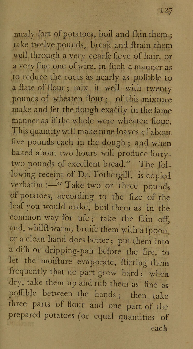 mealy fort of potatoes, boil and fkin them ; take twelve pounds, break and {train them well through a very coarfe fieve of hair, or a very fine one of wire, in fuch a manner as to reduce the roots as nearly as poflible to a hate of flour; mix it well with twenty pounds of wheaten flour ; of this mixture make and fet the dough exaftly in the fame manner as if the whole were wheaten flour. This quantity will make nine loaves of about five pounds each in the dough ; and when baked about two hours will produce fortv- two pounds of excellent bread.33 The fol- lowing receipt of Dr. Fothergill, is copied verbatim :—■“ Take two or three pounds of potatoes, according to the fize of the loaf you would make, boil them as in the common way for ufe ; take the fkin off, and, whilft warm, bruife them with a fpoon, or a clean hand does better; put them into a difh or dripping-pan before the fire, to let the moifture evaporate, ftirnng them frequently that no part grow hard ; when dry, take them up and rub them as fine as poflible between the hands.; then take three parts of flour and one part of the prepared potatoes (or equal quantities of each