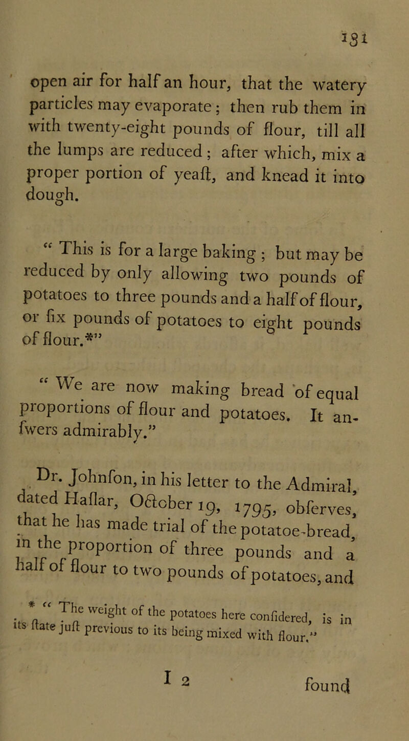 open air for half an hour, that the watery particles may evaporate ; then rub them in with twenty-eight pounds of flour, till all the lumps are reduced ; after which, mix a proper portion of yeaft, and knead it into dough. “ This is for a large baking ; but may be leduced by only allowing two pounds of potatoes to three pounds and a half of flour, 01 fix pounds of potatoes to eight pounds of flour.*’5 “ We are mating bread of equal proportions of flour and potatoes. It an- fwers admirably.” ✓ , Dr. Johnfon, in his letter to the Admiral ated Haflar, Oacber 19, 1795, obferves,’ that he has made trial of the potatoe-bread in the proportion °f three pounds and a lalf of flour to two pounds of potatoes, and % *a “ Thn Weight °f the Potatoes here confidered, its (late juft previous to its being mixed with flour.” is in I 2 found