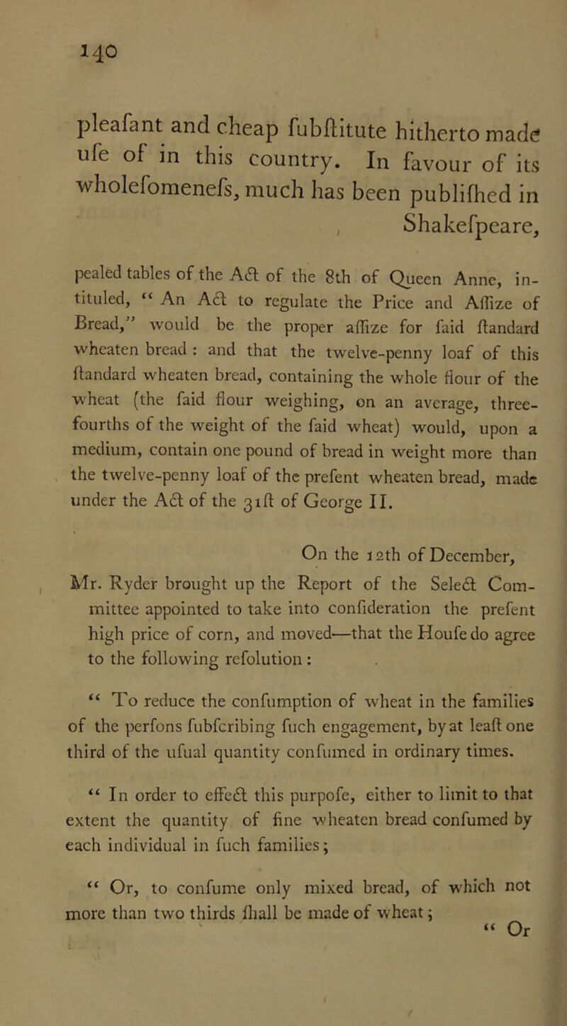 pleafant and cheap fubhitute hitherto made life of in this country. In favour of its wholefomenefs, much has been publifhed in , Shakefpeare, pealed tables of the Adi of the 8th of Queen Anne, in- tituled, “ An Adi to regulate the Price and Affize of Bread,” would be the proper affize for faid flandard wheaten bread : and that the twelve-penny loaf of this ftandard wheaten bread, containing the whole flour of the wheat (the faid flour weighing, on an average, three- fourths of the tveight of the faid wheat) would, upon a medium, contain one pound of bread in weight more than the twelve-penny loaf of the prefent wheaten bread, made under the Adi of the 31ft of George II. On the 12th of December, Mr. Ryder brought up the Report of the Seledl Com- mittee appointed to take into confideration the prefent high price of corn, and moved—that the Houfe do agree to the following refolution : “ To reduce the confumption of wheat in the families of the perfons fubferibing fuch engagement, by at lead one third of the ufual quantity confumed in ordinary times. “In order to effedt this purpofe, either to limit to that extent the quantity of fine wheaten bread confumed by each individual in fuch families; “ Or, to confume only mixed bread, of which not more than two thirds lhall be made of wheat; “ Or