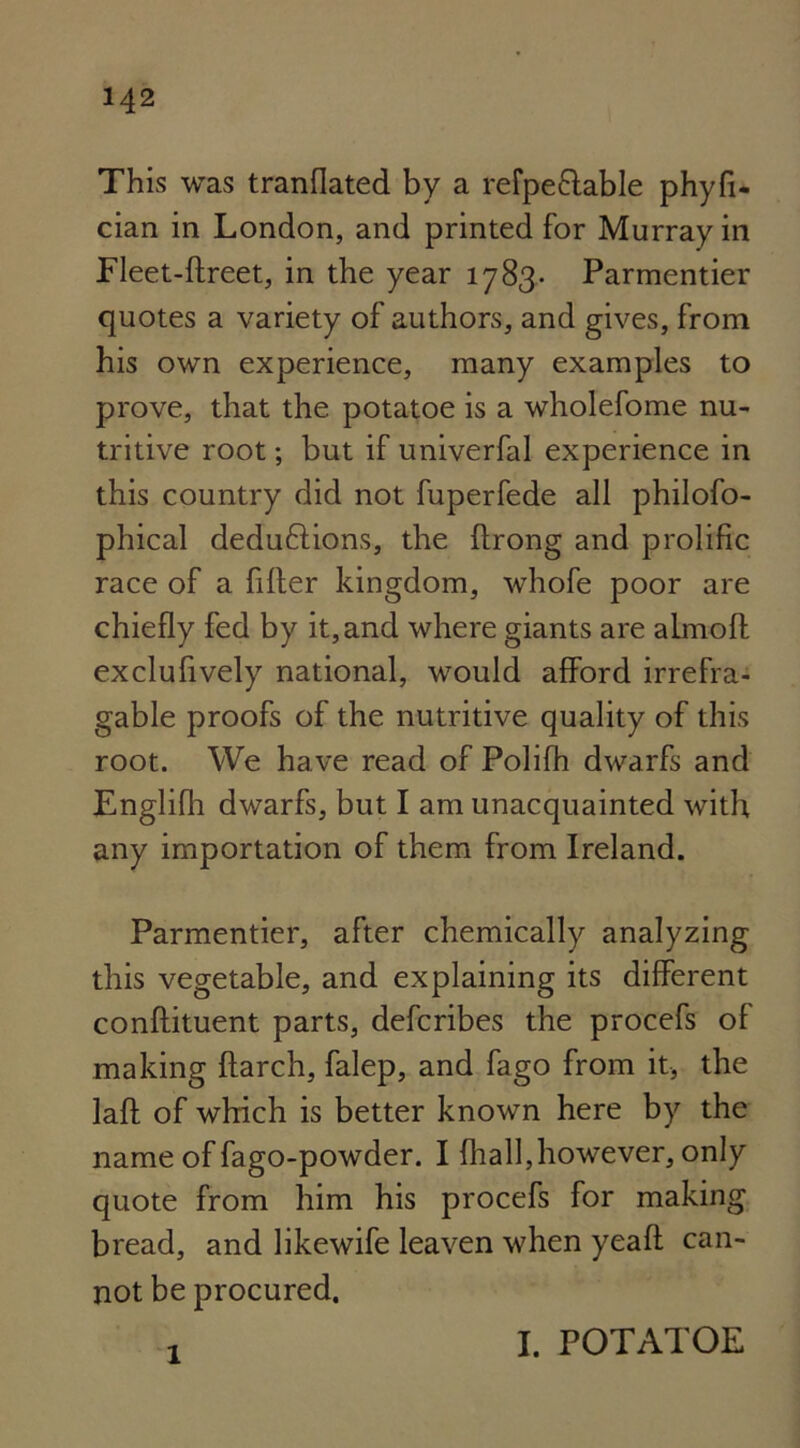 This was tranflated by a refpe&able phyfi- cian in London, and printed for Murray in Fleet-flreet, in the year 1783. Parmentier quotes a variety of authors, and gives, from his own experience, many examples to prove, that the. potatoe is a wholefome nu- tritive root; but if univerfal experience in this country did not fuperfede all philofo- phical dedu6lions, the flrong and prolific race of a filler kingdom, whofe poor are chiefly fed by it,and where giants are almofl exclufively national, would afford irrefra- gable proofs of the nutritive quality of this root. We have read of Polifh dwarfs and Englilh dwarfs, but I am unacquainted with any importation of them from Ireland. Parmentier, after chemically analyzing this vegetable, and explaining its different conflituent parts, defcribes the procefs of making {larch, falep, and fago from it, the lafl of which is better known here by the name of fago-powder. I fhall,however, only quote from him his procefs for making bread, and likewife leaven when yeafl can- not be procured. 1 I. POTATOE