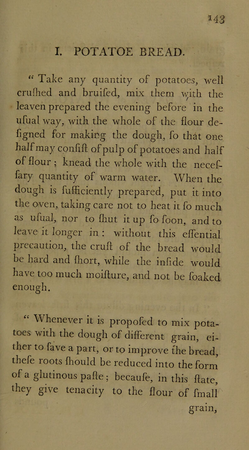 *43 I. POTATOE BREAD. “ Take any quantity of potatoes, well crufhed and bruifed, mix them \v;ith the leaven prepared the evening before in the ufual way, with the whole of the flour de- figned for making the dough, fo that one half may confift of pulp of potatoes and half of flour ; knead the whole with the necef- fary quantity of warm water. When the dough is fufficiently prepared, put it into the oven, taking care not to heat it fo much as ufual, nor to fhut it up fo foon, and to leave it longer in : without this eflential precaution, the cruft of the bread would be hard and ftiort, while the infide would have too much moifture, and not be foaked enough. W henever it is propofed to mix pota- toes with the dough of different gram, ei- thei to fave a part, or to improve the bread, thefe roots fhould be reduced into the form of a glutinous pafte; becaufe, in this ftate, they give tenacity to the flour of fmall gram,