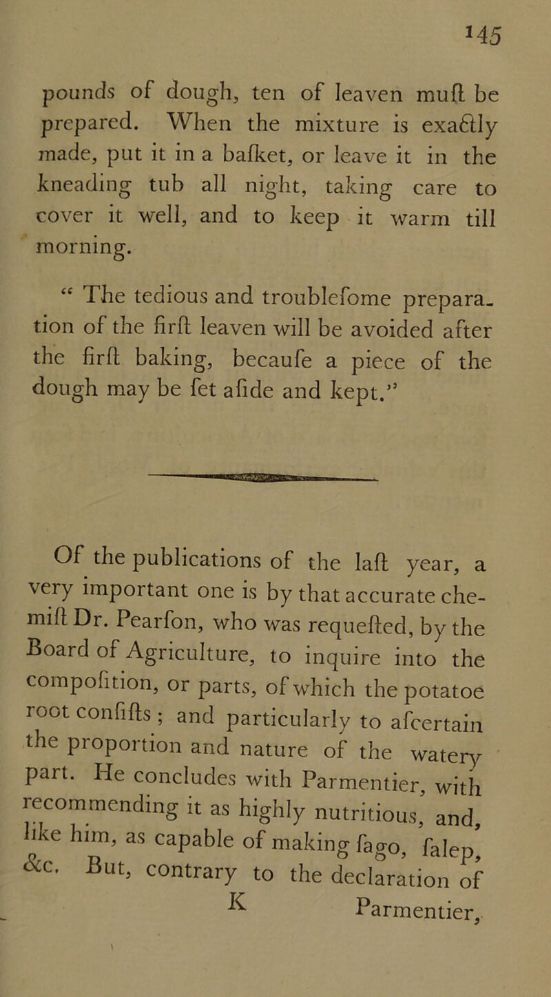 pounds of dough, ten of leaven mufl be prepared. When the mixture is exaftly made, put it in a bafket, or leave it in the kneading tub all night, taking care to cover it well, and to keep it warm till morning. “ The tedious and troublefome prepara- tion of the fir ft leaven will be avoided after the firft baking, becaufe a piece of the dough may be fet afide and kept.” Of the publications of the laft year, a very important one is by that accurate che- mift Dr. Pearfon, who was requefted, by the Board of Agriculture, to inquire into the compofition, or parts, of which the potatoe root confifts; and particularly to afcertain the proportion and nature of the watery part. He concludes with Parmentier with recommending it as highly nutritious, and, ike him, as capable of making fago, faIep’ dec. But, contrary to the declaration of ^ Parmentier,