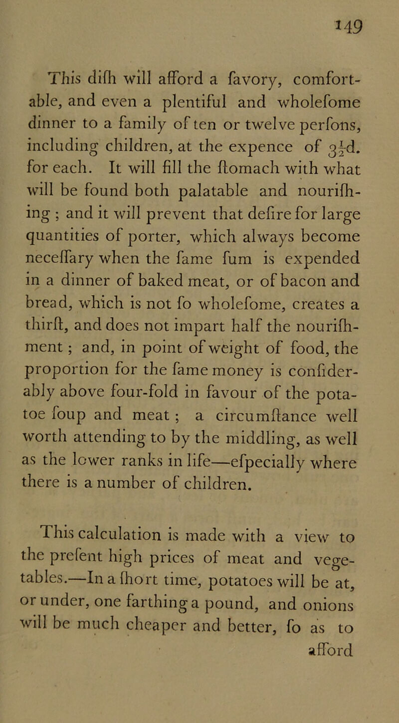 This difh will afford a favory, comfort- able, and even a plentiful and wholefome dinner to a family of ten or twelve perfons, including children, at the expence of g^-d. for each. It will fill the ftomach with what will be found both palatable and nourifh- ing ; and it will prevent that defire for large quantities of porter, which always become neceffary when the fame fum is expended in a dinner of baked meat, or of bacon and bread, which is not fo wholefome, creates a thirft, and does not impart half the nourifh- ment; and, in point of weight of food, the proportion for the fame money is confider- ably above four-fold in favour of the pota- toe foup and meat ; a circumftance well worth attending to by the middling, as well as the lower ranks in life—efpecially where there is a number of children. This calculation is made with a view to the prefent high prices of meat and vege- tables.—Inafliort time, potatoes will be at, or under, one farthing a pound, and onions will be much cheaper and better, fo as to afford