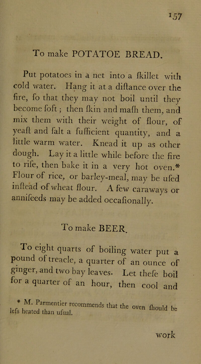 357 To make POTATOE BREAD. Put potatoes in a net into a fkillet with cold water. Hang it at a diftance over the fire, fo that they may not boil until they become foft; then fkin and mafh them, and mix them with their weight of flour, of yeaft and fait a fufficient quantity, and a little warm water. Knead it up as other dough. Lay it a little while before the fire to life, then bake it in a very hot oven.* Flour of rice, or barley-meal, may be ufed infiead of wheat flour. A few caraways or annifeeds may be added occafionally. To make BEER. To eight quarts of boiling water put a pound of treacle, a quarter of an ounce of gmger, and two bay leaves. Let thefe boil for a quarter of an hour, then cool and » M. Parmentier recommends that the oven fhould be lefs heated than ufual. b work