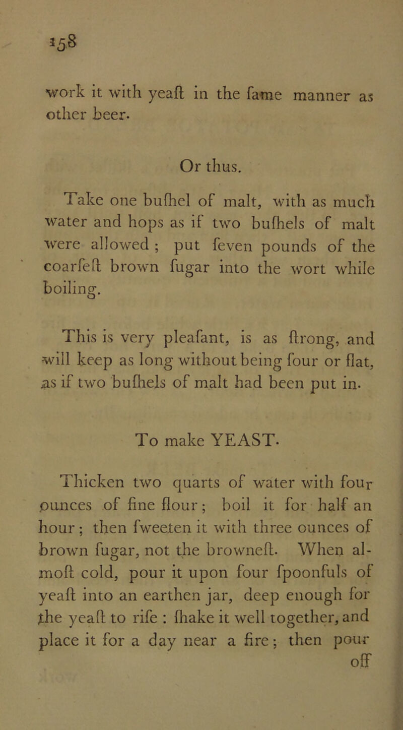 work it with yeaft in the fame manner as other beer. Or thus. Take one bufhel of malt, with as much water and hops as if two bufhels of malt were allowed ; put feven pounds of the coarfeft brown fugar into the wort while This is very pleafant, is as ftrong, and •will keep as long without being four or flat, as if two bufhels of malt had been put in. To make YEAST- Thicken two quarts of water with four ,ounces of fine flour; boil it for half an hour ; then fwee.ten it with three ounces of brown fugar, not the browned. When al- moft cold, pour it upon four fpoonfuls of yeaft into an earthen jar, deep enough for Xhe yeaft to rife : {hake it well together, and place it for a day near a fire; then pour off