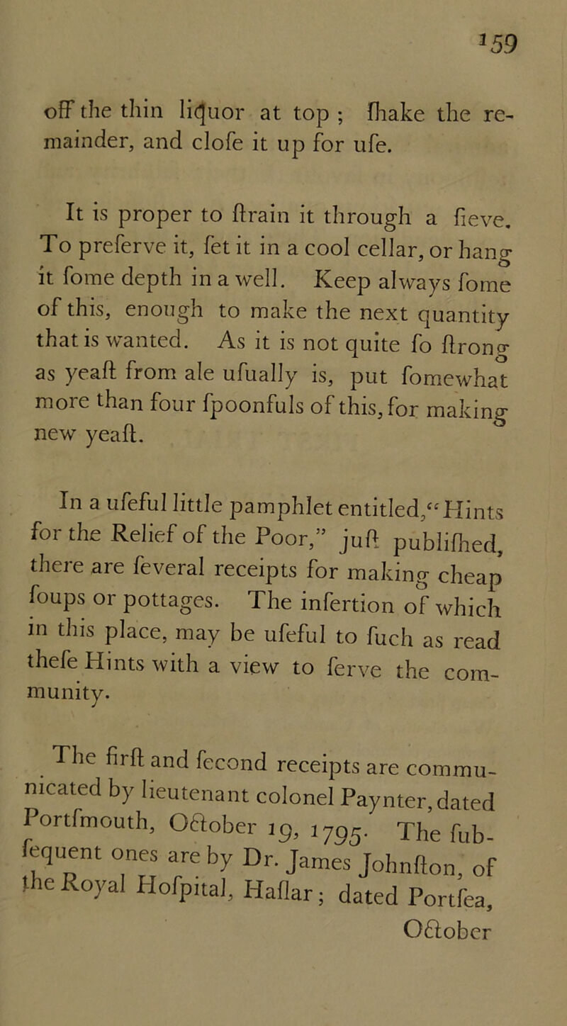 off the thin liquor at top ; fhake the re- mainder, and clofe it up for ufe. It is proper to drain it through a fieve. To preferve it, fet it in a cool cellar, or hang it fome depth in a well. Keep always fome of this, enough to make the next quantity that is wanted. As it is not quite fo ftrono* as yeaft from ale ufually is, put fomewhat more than four fpoonfuls of this, for making new yeaft. In a ufeful little pamphlet entitled/' Hints for the Relief of the Poor,” juft publifhed, there are feveral receipts for making cheap foups or pottages. The infertion of which m this place, may be ufeful to fuch as read thefe Hints with a view to ferve the com- munity. The firft and fecond receipts are commu- nicated by lieutenant colonel Paynter,dated Portfmouth, (Mober ig, 1795. The fub- fequent ones are by Dr. James Johnfton, of the Royal Hofpital, Haflar; dated Portfea, OHober