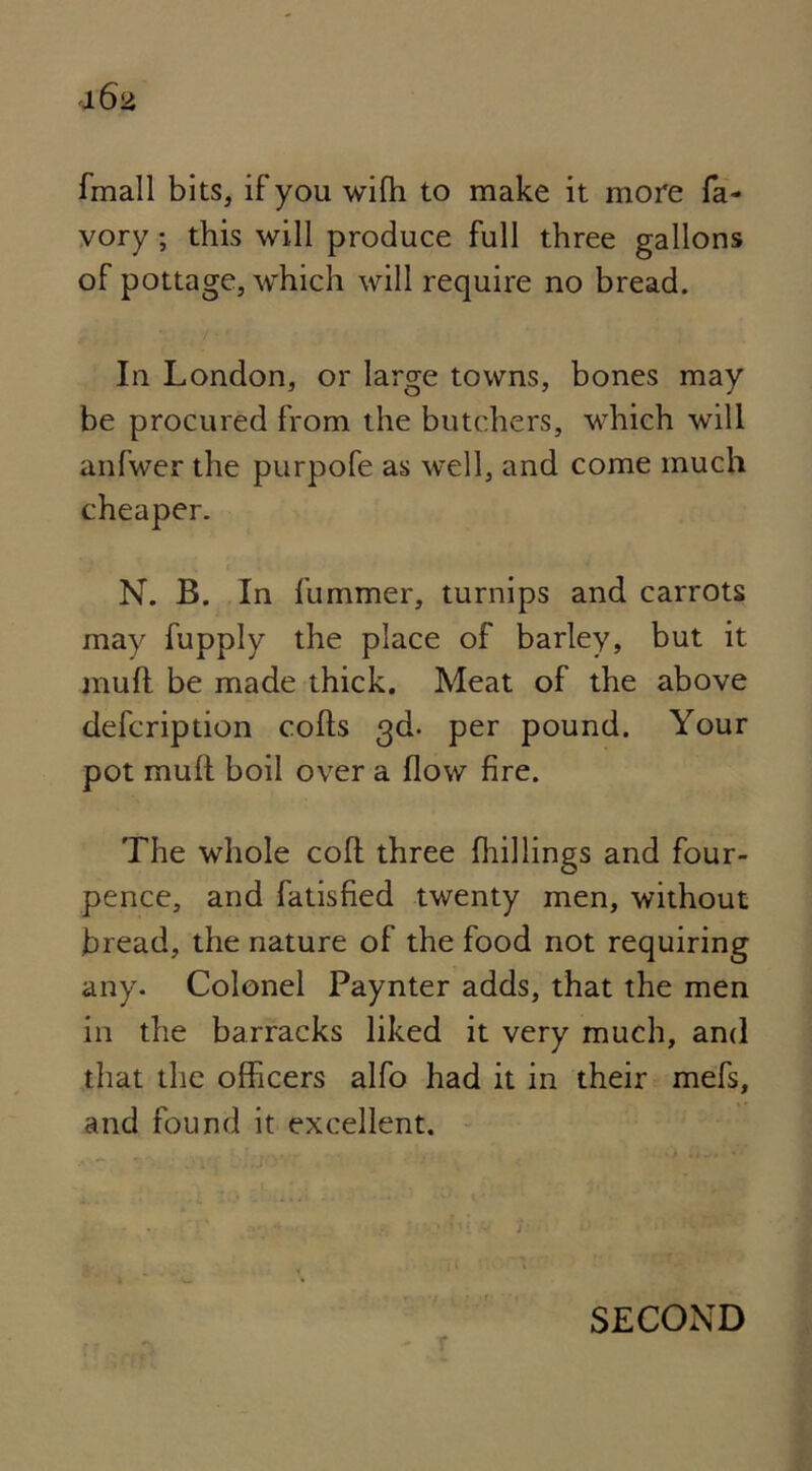 fmall bits, if you wifh to make it more fa- vory ; this will produce full three gallons of pottage, which will require no bread. In London, or large towns, bones may be procured from the butchers, which will anfwer the purpofe as well, and come much cheaper. N. B. In fummer, turnips and carrots may fupply the place of barley, but it mull be made thick. Meat of the above defcription colls 3d. per pound. Your pot mull boil over a flow fire. The whole coll three Ihillings and four- pence, and fatisfied twenty men, without bread, the nature of the food not requiring any. Colonel Paynter adds, that the men in the barracks liked it very much, and that the officers alfo had it in their mefs, and found it excellent. SECOND