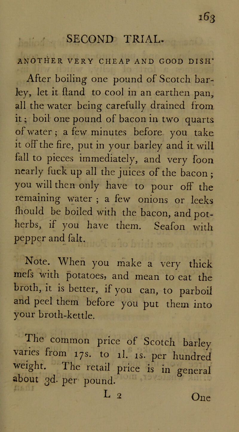 ANOTHER VERY CHEAP AND GOOD DISH* After boiling one pound of Scotch bar- ley, let it (land to cool in an earthen pan, all the water being carefully drained from it; boil one pound of bacon in two quarts of water ; a few minutes before you take it off the fire, put in your barley and it will fall to pieces immediately, and very foon nearly fuck up all the juices of the bacon ; you will then only have to pour off the remaining water ; a few onions or leeks fhould be boiled with the bacon, and pot- herbs, if you have them. Seafon with pepper and fait. Note. When you make a very thick mefs with potatoes, and mean to eat the broth, it is better, if you can, to parboil and peel them before you put them into your broth-kettle. The common price of Scotch barley varies from 17s. to il. is. per hundred weight. The retail price is in general about 3d. per pound. L 2 One