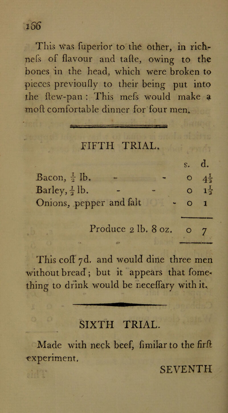 This was fuperior to the other, in rich- nefs of flavour and tafle, owing to the bones in the head, which were broken to pieces previoufly to their being put into the ftew-pan : This mefs would make a mo ft comfortable dinner for four men. FIFTH TRIAL. s. d. Bacon, \ lb. 0 4i Barley, \ lb. 0 Onions, pepper and fait 0 1 Produce 2 lb. 8 oz. 07 This coft yd. and would dine three men without bread; but it appears that fome« thing to drink would be neceflary with it. SIXTH TRIAL. Made with neck beef, fimilar to the firft 'experiment. SEVENTH