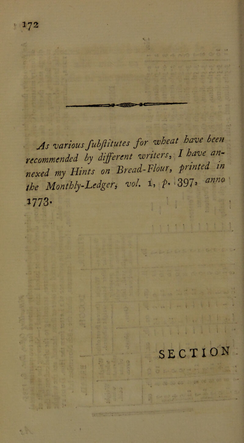 JS various fubjlitutes for wheat have been recommended by different writers, I have an- nexed my Hints on Bread-Flour, frinte in the Monthly-Ledger, vol. i, t- *397= anna 1773- SECTION