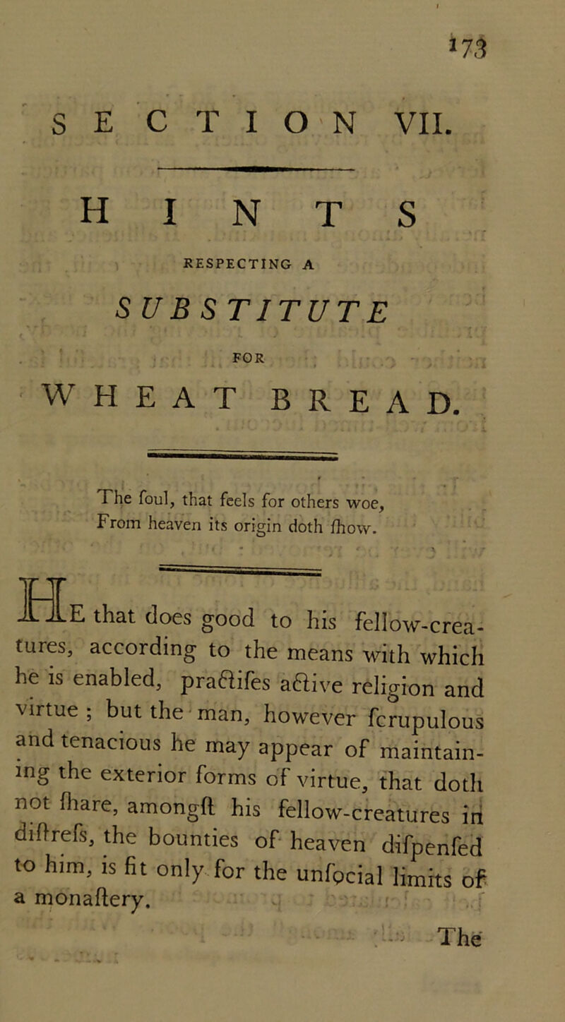 *73 S E C T I O N VII. hints RESPECTING A SUBSTITUTE FOR WHEAT BREAD. The foul, that feels for others woe, From heaven its origin doth fhow. XX A JLE that does good to his fellow-crea- tures, according to the means with which he is enabled, praflifes aftive religion and virtue; but the man, however fcrupulous and tenacious he may appear of maintain- ing the exterior forms of virtue, that doth not (hare, amongfl his fellow-creatures in diffrefs, the bounties of heaven difpenfed to him, is fit only for the unfpcial limits of a monaftery.