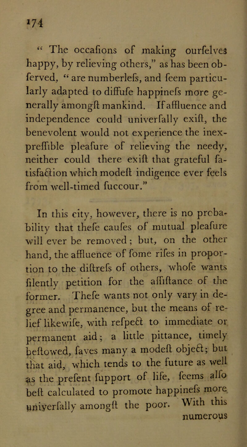 *74 “ The occafions of making ourfelves happy, by relieving others,” as has been ob- ferved, “ are numberlefs, and feem particu- larly adapted to diffufe happinefs more ge- nerally amongft mankind. If affluence and independence could univerfally exift, the benevolent would not experience the inex- prefflble pleafure of relieving the needy, neither could there exift that grateful fa- tisfa&ion which modeft indigence ever feels from well-timed fuccour.” In this city, however, there is no proba- bility that thefe caufes of mutual pleafure will ever be removed; but, on the other hand, the affluence of fome rifes in propor- tion to the diftrefs of others, whofe wants ftlently petition for the aftiftance of the former. Thefe wants not only vary in de- gree and permanence, but the means of re- lief likewife, with refpeft to immediate or permanent aid; a little pittance, timely bellowed, faves many a modeft objeft; but that aid, which tends to the future as well as the prefent fupport of life, feems alfo bell calculated to promote happinefs more uniyerfally amongft the poor. With this numerous