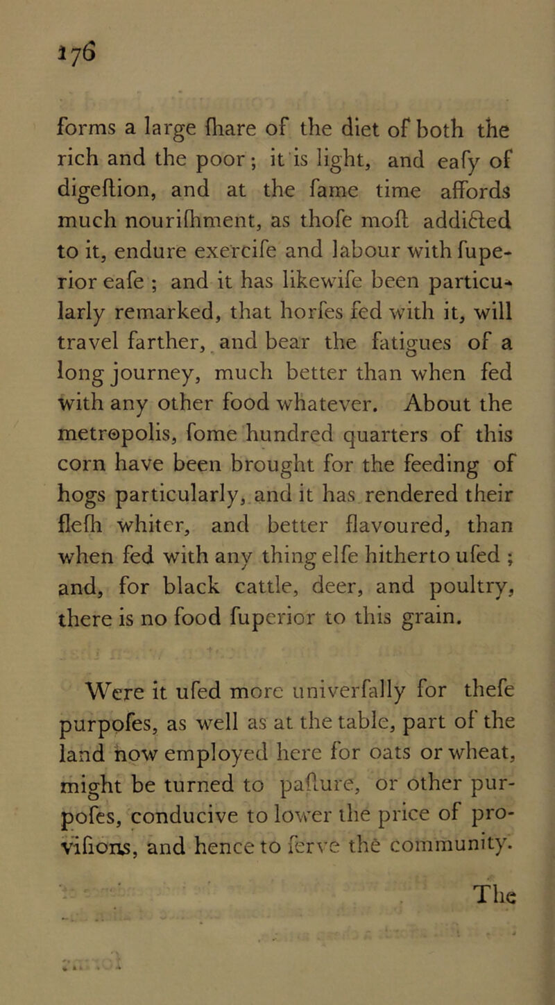 forms a large (hare of the diet of both the rich and the poor; it is light, and eafy of digeftion, and at the fame time affords much nourilhment, as thofe molt addifted to it, endure exercife and labour with fupe- rior eafe ; and it has likewife been particu* larly remarked, that horfes fed with it, will travel farther, and bear the fatigues of a long journey, much better than when fed with any other food whatever. About the metropolis, fome hundred quarters of this corn have been brought for the feeding of hogs particularly, and it has rendered their flefh whiter, and better flavoured, than when fed with any thing elfe hitherto ufed ; and, for black cattle, deer, and poultry, there is no food fuperior to this grain. Were it ufed more univerfally for thefe purpofes, as well as at the table, part of the land now employed here for oats or wheat, might be turned to paflure, or other pur- pofes, conducive to lower the price of pro- vifious, and hence to ferve the community. The