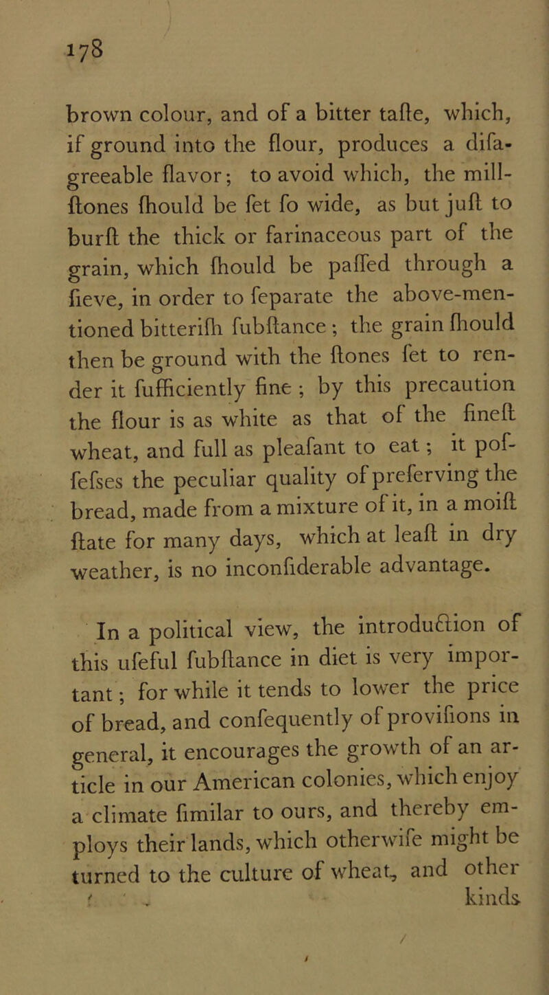 brown colour, and of a bitter tafte, which, if ground into the flour, produces a difa- greeable flavor; to avoid which, the mill- ftones fhould be fet fo wide, as but juft to burft the thick or farinaceous part of the grain, which fhould be pafted through a fteve, in order to feparate the above-men- tioned bitterifh fubftance ; the grain fhould then be ground with the ftones fet to len- der it fufficiently fine ; by this precaution the flour is as white as that of the fineft wheat, and full as pleafant to eat; it pof- fefses the peculiar quality of preferving the bread, made from a mixture of it, in a moift ftate for many days, which at leaft in dry weather, is no inconfiderable advantage. In a political view, the introduftion of this ufeful fubftance in diet is very impor- tant ; for while it tends to lower the price of bread, and confequently of provifions in general, it encourages the growth of an ar- ticle in our American colonies, which enjoy a climate fimilar to ours, and thereby em- ploys their lands, which otherwne might be turned to the culture of wheat, and otliei * ' , kinds /