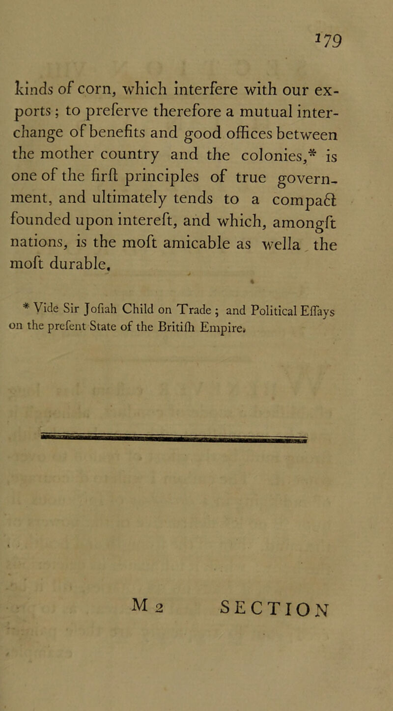 kinds of corn, which interfere with our ex- ports ; to preferve therefore a mutual inter- change of benefits and good offices between the mother country and the colonies,* is one of the fir ft principles of true govern- ment, and ultimately tends to a compafl founded upon intereft, and which, amongft nations, is the moft amicable as wella the moft durable, - > « * Vide Sir Jofiah Child on Trade ; and Political Effays on the prefent State of the Britilh Empire* M 2 SECTION